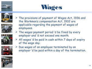Wages
 The provisions of payment of Wages Act, 1936 and
the Workmen’s compensation Act, 1932 are
applicable regarding the payment of wages of
employees.
 The wages payment period ‘d be fixed by every
employer and ‘d not exceed one month.
 All wages ‘d be paid in cash within 7 days of expiry
of the wage day.
 Due wages of an employee terminated by an
employer ‘d be paid within a day of the termination.
14
 