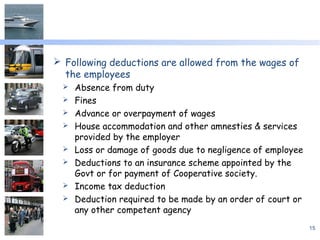  Following deductions are allowed from the wages of
the employees
 Absence from duty
 Fines
 Advance or overpayment of wages
 House accommodation and other amnesties & services
provided by the employer
 Loss or damage of goods due to negligence of employee
 Deductions to an insurance scheme appointed by the
Govt or for payment of Cooperative society.
 Income tax deduction
 Deduction required to be made by an order of court or
any other competent agency
15
 