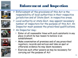 Enforcement and Inspection
 Enforcement of the provisions of this Act is the
responsibility of local authorities in their respective
jurisdiction and of State Govt. in respective areas.
 Local authority or state Govt. may appoint necessary
number of inspectors for the purpose of this Act. An
Inspector must possess the prescribed qualifications.
 An Inspector may-
 Enter at all reasonable times with such assistants in any
place in which he has reason to believe is an
establishment.
 Make examination of premises and of any prescribed
registers, records and notices and take on spot or
otherwise evidence he may deem necessary
 Exercise such other powers as may be necessary for
carrying out the purpose of Act
16
 