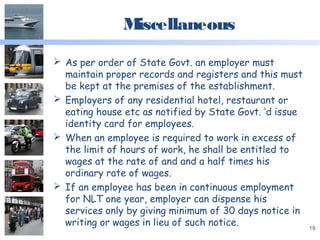 Miscellaneous
 As per order of State Govt. an employer must
maintain proper records and registers and this must
be kept at the premises of the establishment.
 Employers of any residential hotel, restaurant or
eating house etc as notified by State Govt. ‘d issue
identity card for employees.
 When an employee is required to work in excess of
the limit of hours of work, he shall be entitled to
wages at the rate of and and a half times his
ordinary rate of wages.
 If an employee has been in continuous employment
for NLT one year, employer can dispense his
services only by giving minimum of 30 days notice in
writing or wages in lieu of such notice. 19
 
