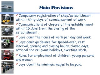 Main Provisions
Compulsory registration of shop/establishment
within thirty days of commencement of work.
Communications of closure of the establishment
within 15 days from the closing of the
establishment.
Lays down the hours of work per day and week.
Lays down guidelines for spread-over, rest
interval, opening and closing hours, closed days,
national and religious holidays, overtime work.
Rules for employment of children, young persons
and women
Lays down the minimum wages to be paid.
 