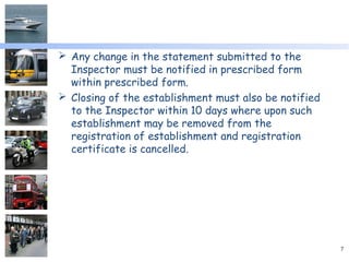  Any change in the statement submitted to the
Inspector must be notified in prescribed form
within prescribed form.
 Closing of the establishment must also be notified
to the Inspector within 10 days where upon such
establishment may be removed from the
registration of establishment and registration
certificate is cancelled.
7
 