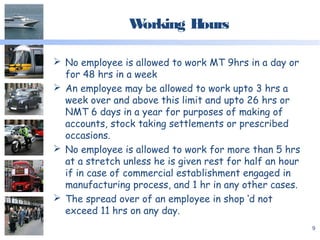 Working Hours
 No employee is allowed to work MT 9hrs in a day or
for 48 hrs in a week
 An employee may be allowed to work upto 3 hrs a
week over and above this limit and upto 26 hrs or
NMT 6 days in a year for purposes of making of
accounts, stock taking settlements or prescribed
occasions.
 No employee is allowed to work for more than 5 hrs
at a stretch unless he is given rest for half an hour
if in case of commercial establishment engaged in
manufacturing process, and 1 hr in any other cases.
 The spread over of an employee in shop ‘d not
exceed 11 hrs on any day.
9
 