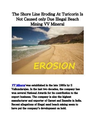 The Shore Line Eroding At Turicorin Is
Not Caused only Due Illegal Beach
Mining VV Mineral
VV Mineral was established in the late 1980s by S
Vaikundarajan. In the last two decades, the company has
won several National Awards for its contribution to the
export business. The company is also the highest
manufacturer and exporter of Garnet and Ilmenite in India.
Recent allegations of illegal sand beach mining seem to
have put the company’s development on hold.
 