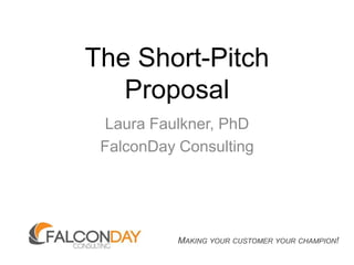 The Short-Pitch Proposal Laura Faulkner, PhD FalconDay Consulting Making your customer your champion! 