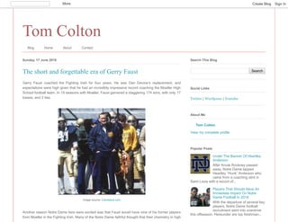 Tom Colton
Blog Home About Contact
Sunday, 17 June 2018
Gerry Faust coached the Fighting Irish for four years. He was Dan Devine’s replacement, and
expectations were high given that he had an incredibly impressive record coaching the Moeller High
School football team. In 19 seasons with Moeller, Faust garnered a staggering 174 wins, with only 17
losses, and 2 ties.
Another reason Notre Dame fans were excited was that Faust would have nine of his former players
from Moeller in the Fighting Irish. Many of the Notre Dame faithful thought that their chemistry in high
The short and forgettable era of Gerry Faust
Image source: Cleveland.com
Search
Search This Blog
Twitter | Wordpress | Youtube
Social Links
Tom Colton
View my complete profile
About Me
Under The Banner Of Heartley
Anderson
After Knute Rockney passed
away, Notre Dame tapped
Heartley “Hunk” Anderson who
came from a coaching stint in
Saint Louis with a record of...
Players That Should Have An
Immediate Impact On Notre
Dame Football In 2018
With the departure of several key
players, Notre Dame football
recruitment went into overdrive
this offseason. Hereunder are top freshman...
Popular Posts
More Create Blog Sign In
 