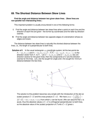 69. The Shortest Distance Between Skew Lines

   Find the angle and distance between two given skew lines. (Skew lines are
non-parallel non-intersecting lines.)

    This important problem is usually encountered in one of the following forms:

  I. Find the angle and distance between two skew lines when a point on each line and the
      direction of each line are given - the former by coordinates and the latter by direction
      cosines.
 II. Find the angle and distance between two opposite edges of a tetrahedron whose six
      edges are known.

    The distance between two skew lines is naturally the shortest distance between the
lines, i.e., the length of a perpendicular to both lines.

 Solution of I. In the usual rectangular xyz-coordinate system, let the two points be
       P 1  Ÿa 1 , b 1 , c 1   and P 2  Ÿa 2 , b 2 , c 2  ; d  P 1 P 2  ˜a 2  a 1 , b 2  b 1 , c 2  c 1 ™ is the
       direction vector from P 1 to P 2 . Let u 1  ˜l 1 , m 1 , n 1 ™ and u 2  ˜l 2 , m 2 , n 2 ™ be unit
       direction vectors for the given lines; then the components of u i are the direction
       cosines for the lines. Let . be the sought-for angle and k the sought-for mininum
       distance between the two lines.



                                                                               P2
                               u1 x u2
                                                                   X2

                                                            l2
                                          u2
                                                                  k                       d
                                          u1

                                                            l1
                                                                   X1

                                                                                                    P1



         The solution to this problem becomes very simple with the introduction of the dot (or
         scalar) product u 1  u 2 and the cross product u 1 _ u 2 . We have cos .  uu 1 uu2 
                                                                                                             1   2

          u 1  u 2  |l 1 l 2  m 1 m 2  n 1 n 2 | from which . can be found. (We can assume that . is
         acute, thus the absolute values.) u 1 _ u 2 is orthogonal (perpendicular) to both lines,
         so the absolute value of the (scalar) projection of d onto u 1 _ u 2 gives k.




                                                                                                                          1
 