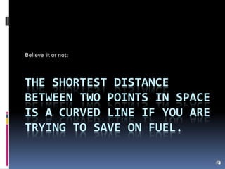 Believe  it or not: The shortest distance between two points in space is a curved line if you are trying to save on fuel. 