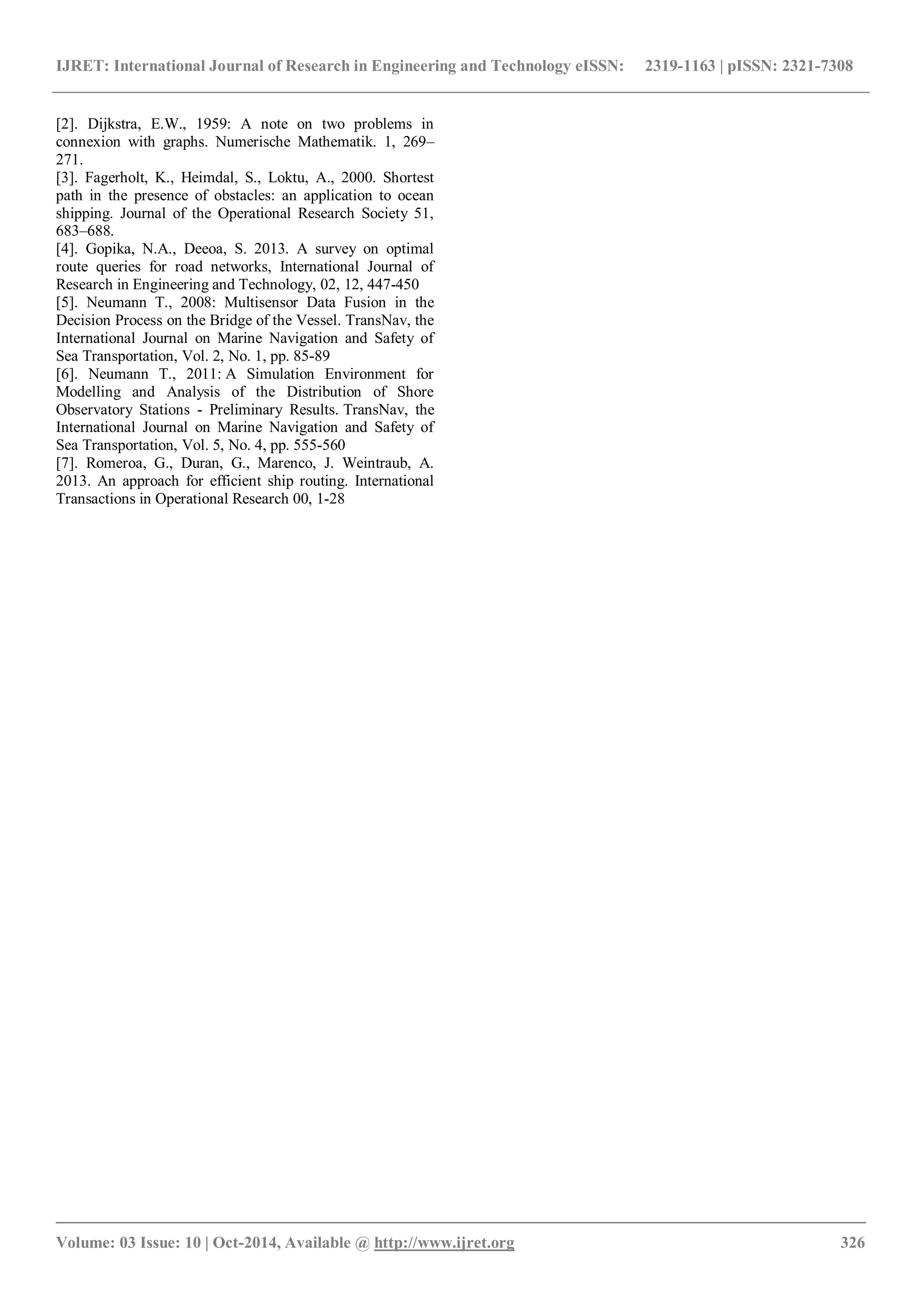 IJRET: International Journal of Research in Engineering and Technology eISSN: 2319-1163 | pISSN: 2321-7308
_______________________________________________________________________________________
Volume: 03 Issue: 10 | Oct-2014, Available @ http://www.ijret.org 326
[2]. Dijkstra, E.W., 1959: A note on two problems in
connexion with graphs. Numerische Mathematik. 1, 269–
271.
[3]. Fagerholt, K., Heimdal, S., Loktu, A., 2000. Shortest
path in the presence of obstacles: an application to ocean
shipping. Journal of the Operational Research Society 51,
683–688.
[4]. Gopika, N.A., Deeoa, S. 2013. A survey on optimal
route queries for road networks, International Journal of
Research in Engineering and Technology, 02, 12, 447-450
[5]. Neumann T., 2008: Multisensor Data Fusion in the
Decision Process on the Bridge of the Vessel. TransNav, the
International Journal on Marine Navigation and Safety of
Sea Transportation, Vol. 2, No. 1, pp. 85-89
[6]. Neumann T., 2011: A Simulation Environment for
Modelling and Analysis of the Distribution of Shore
Observatory Stations - Preliminary Results. TransNav, the
International Journal on Marine Navigation and Safety of
Sea Transportation, Vol. 5, No. 4, pp. 555-560
[7]. Romeroa, G., Duran, G., Marenco, J. Weintraub, A.
2013. An approach for efficient ship routing. International
Transactions in Operational Research 00, 1-28
 