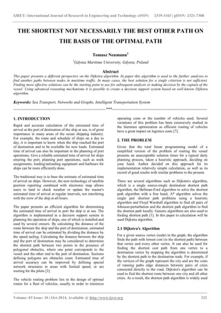 IJRET: International Journal of Research in Engineering and Technology eISSN: 2319-1163 | pISSN: 2321-7308
_______________________________________________________________________________________
Volume: 03 Issue: 10 | Oct-2014, Available @ http://www.ijret.org 322
THE SHORTEST NOT NECESSARILY THE BEST OTHER PATH ON
THE BASIS OF THE OPTIMAL PATH
Tomasz Neumann1
1
Gdynia Maritime University, Gdynia, Poland
Abstract
This paper presents a different perspective on the Dijkstra algorithm. In paper this algorithm is used to the further analyses to
find another paths between nodes in maritime traffic. In many cases, the best solution for a single criterion is not sufficient.
Finding more effective solutions can be the starting point to use for subsequent analysis or making decision by the captain of the
vessel. Using advanced reasoning mechanisms it is possible to create a decision support system based on well-known Dijkstra
algorithm.
Keywords: Sea Transport, Networks and Graphs, Intelligent Transportation System
--------------------------------------------------------------------***----------------------------------------------------------------------
1. INTRODUCTION
Rapid and accurate calculation of the estimated time of
arrival at the port of destination of the ship at sea, is of great
importance in many areas of the ocean shipping industry.
For example, the route and schedule of ships on a day to
day, it is important to know when the ship reached the port
of destination and to be available for new loads. Estimated
time of arrival can also be important in the planning of port
operations. Give a reliable estimated time of arrival for ships
entering the port, planning port operations, such as work
assignments, loading/unloading equipment and harbours for
ships can be more efficiently done.
The traditional way is to base the estimate of estimated time
of arrival on ships. However, the new technology of satellite
position reporting combined with electronic map allows
users to land to check weather or update the master's
estimated time of arrival at regular intervals, not interfering
with the crew of the ship at all hours.
The paper presents an efficient algorithm for determining
the estimated time of arrival in port the ship is at sea. The
algorithm is implemented in a decision support system in
planning the operation of ships, one of which is installed and
used by several owners. By calculating the distance of the
route between the ship and the port of destination, estimated
time of arrival can be estimated by dividing the distance by
the speed sailing. Calculating the distance between the ship
and the port of destination may be considered to determine
the shortest path between two points in the presence of
polygonal obstacles, where one point corresponds to the
vessel and the other end to the port of destination. Sections
defining polygons are obstacles coast. Estimated time of
arrival accuracy can be improved by defining special
network structures in areas with limited speed, or are
waiting for the pilots [3].
The vehicle routing problem lies in the design of optimal
routes for a fleet of vehicles, usually in order to minimize
operating costs or the number of vehicles used. Several
variations of this problem has been extensively studied in
the literature optimization as efficient routing of vehicles
have a great impact on logistics costs [7].
2. THE PROBLEM
Given that the total linear programming model of a
simplified version of the problem of routing the vessel
presents an unacceptable solution times for a typical daily
planning process, taken a heuristic approach, deciding on
your hand. Author decided on this approach for its
implementation relatively simple calculation, as well as its
record of good results with similar problems to the present.
There are several algorithms such as Dijkstra's algorithm,
which is a single source-single destination shortest path
algorithm, the Bellman-Ford algorithm to solve the shortest
path algorithm with a free hand, A* algorithm solves the
single pair shortest path problems using a heuristic
algorithm and Floyd Warshall algorithm to find all pairs of
Johnson-perturbation and the shortest path algorithm to find
the shortest path locally. Genetic algorithms are also used to
finding shortest path [1]. In this paper to calculation will be
used Dijkstra algorithm.
2.1 Dijkstra's Algorithm
For a given source vertex (node) in the graph, the algorithm
finds the path with lowest cost (ie the shortest path) between
that vertex and every other vertex. It can also be used for
finding the shortest cost path from one vertex to a
destination vertex by stopping the algorithm is determined
by the shortest path to the destination node. For example, if
the vertices of the graph represent the city and are the costs
of running paths edge distances between pairs of cities
connected directly to the road, Dijkstra's algorithm can be
used to find the shortest route between one city and all other
cities. As a result, the shortest path algorithm is widely used
 