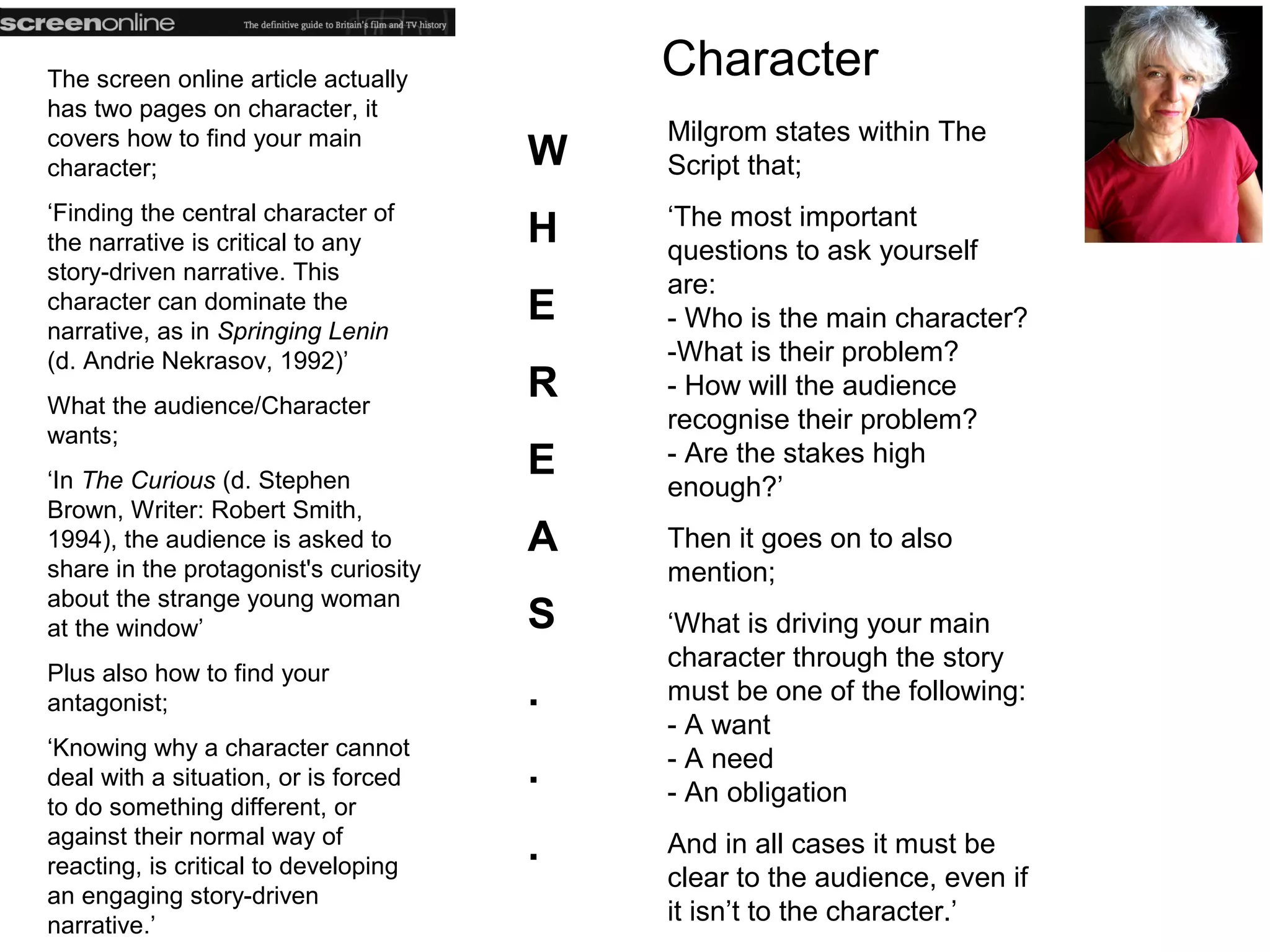 The screen online article actually         Character
has two pages on character, it
covers how to find your main               Milgrom states within The
character;                             W   Script that;
‘Finding the central character of          ‘The most important
the narrative is critical to any       H   questions to ask yourself
story-driven narrative. This
                                           are:
character can dominate the
narrative, as in Springing Lenin
                                       E   - Who is the main character?
(d. Andrie Nekrasov, 1992)’                -What is their problem?
What the audience/Character
                                       R   - How will the audience
                                           recognise their problem?
wants;
‘In The Curious (d. Stephen
                                       E   - Are the stakes high
                                           enough?’
Brown, Writer: Robert Smith,
1994), the audience is asked to        A   Then it goes on to also
share in the protagonist's curiosity       mention;
about the strange young woman
at the window’                         S   ‘What is driving your main
                                           character through the story
Plus also how to find your
antagonist;                            .   must be one of the following:
                                           - A want
‘Knowing why a character cannot            - A need
deal with a situation, or is forced    .   - An obligation
to do something different, or
against their normal way of
reacting, is critical to developing
                                       .   And in all cases it must be
                                           clear to the audience, even if
an engaging story-driven
narrative.’
                                           it isn’t to the character.’
 
