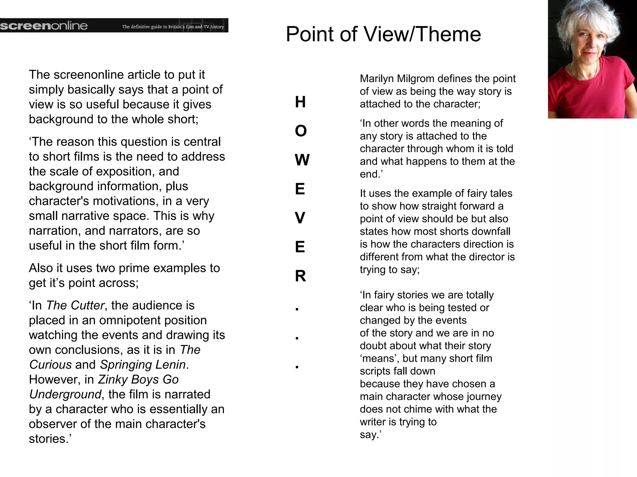 Point of View/Theme
The screenonline article to put it             Marilyn Milgrom defines the point
simply basically says that a point of          of view as being the way story is
view is so useful because it gives      H      attached to the character;
background to the whole short;                 ‘In other words the meaning of
                                        O      any story is attached to the
‘The reason this question is central
                                               character through whom it is told
to short films is the need to address   W      and what happens to them at the
the scale of exposition, and                   end.’
background information, plus            E      It uses the example of fairy tales
character's motivations, in a very             to show how straight forward a
small narrative space. This is why      V      point of view should be but also
narration, and narrators, are so               states how most shorts downfall
useful in the short film form.’         E      is how the characters direction is
                                               different from what the director is
Also it uses two prime examples to             trying to say;
get it’s point across;                  R
                                               ‘In fairy stories we are totally
‘In The Cutter, the audience is         .      clear who is being tested or
placed in an omnipotent position               changed by the events
watching the events and drawing its     .      of the story and we are in no
own conclusions, as it is in The               doubt about what their story
                                               ‘means’, but many short film
Curious and Springing Lenin.            .      scripts fall down
However, in Zinky Boys Go                      because they have chosen a
Underground, the film is narrated              main character whose journey
by a character who is essentially an           does not chime with what the
observer of the main character's               writer is trying to
stories.’                                      say.’
 