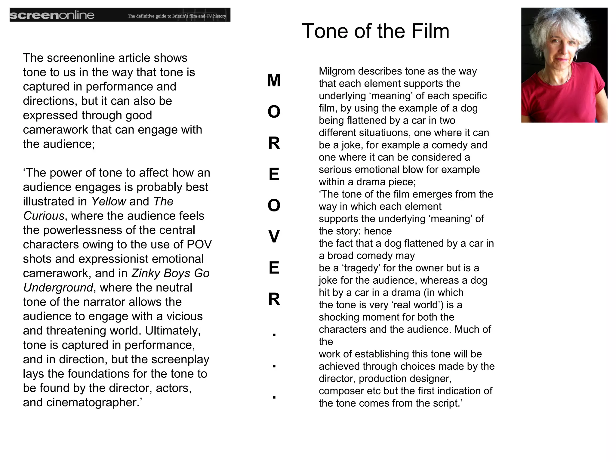 Tone of the Film
The screenonline article shows
tone to us in the way that tone is          Milgrom describes tone as the way
captured in performance and            M    that each element supports the
                                            underlying ‘meaning’ of each specific
directions, but it can also be
expressed through good                 O    film, by using the example of a dog
                                            being flattened by a car in two
camerawork that can engage with             different situatiuons, one where it can
the audience;                          R    be a joke, for example a comedy and
                                            one where it can be considered a
                                            serious emotional blow for example
‘The power of tone to affect how an    E    within a drama piece;
audience engages is probably best
                                            ‘The tone of the film emerges from the
illustrated in Yellow and The          O    way in which each element
Curious, where the audience feels           supports the underlying ‘meaning’ of
the powerlessness of the central            the story: hence
characters owing to the use of POV     V    the fact that a dog flattened by a car in
shots and expressionist emotional           a broad comedy may
camerawork, and in Zinky Boys Go       E    be a ‘tragedy’ for the owner but is a
                                            joke for the audience, whereas a dog
Underground, where the neutral              hit by a car in a drama (in which
tone of the narrator allows the        R    the tone is very ‘real world’) is a
audience to engage with a vicious           shocking moment for both the
and threatening world. Ultimately,     .    characters and the audience. Much of
tone is captured in performance,            the
                                            work of establishing this tone will be
and in direction, but the screenplay   .    achieved through choices made by the
lays the foundations for the tone to        director, production designer,
be found by the director, actors,
and cinematographer.’
                                       .    composer etc but the first indication of
                                            the tone comes from the script.’
 