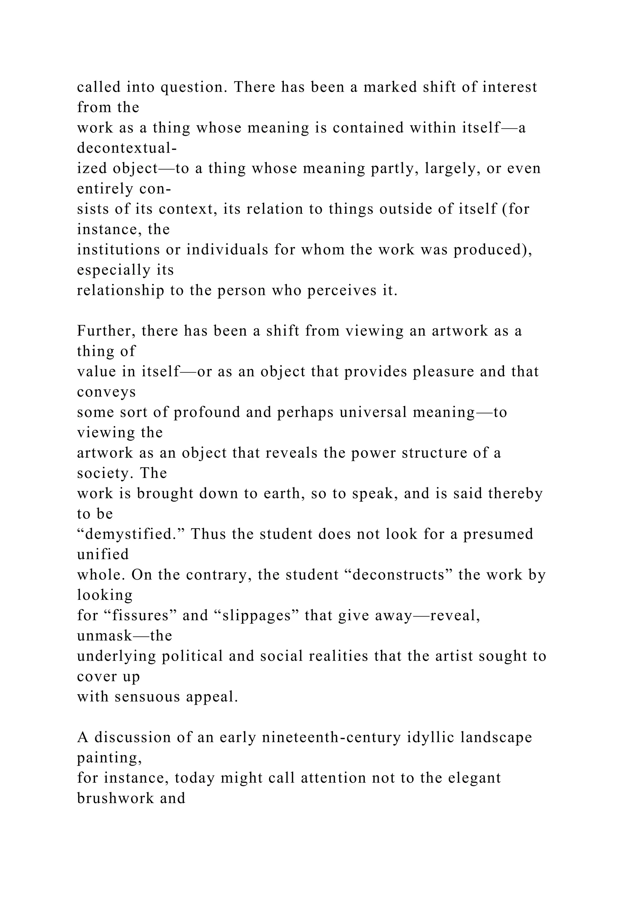 called into question. There has been a marked shift of interest
from the
work as a thing whose meaning is contained within itself—a
decontextual-
ized object—to a thing whose meaning partly, largely, or even
entirely con-
sists of its context, its relation to things outside of itself (for
instance, the
institutions or individuals for whom the work was produced),
especially its
relationship to the person who perceives it.
Further, there has been a shift from viewing an artwork as a
thing of
value in itself—or as an object that provides pleasure and that
conveys
some sort of profound and perhaps universal meaning—to
viewing the
artwork as an object that reveals the power structure of a
society. The
work is brought down to earth, so to speak, and is said thereby
to be
“demystified.” Thus the student does not look for a presumed
unified
whole. On the contrary, the student “deconstructs” the work by
looking
for “fissures” and “slippages” that give away—reveal,
unmask—the
underlying political and social realities that the artist sought to
cover up
with sensuous appeal.
A discussion of an early nineteenth-century idyllic landscape
painting,
for instance, today might call attention not to the elegant
brushwork and
 