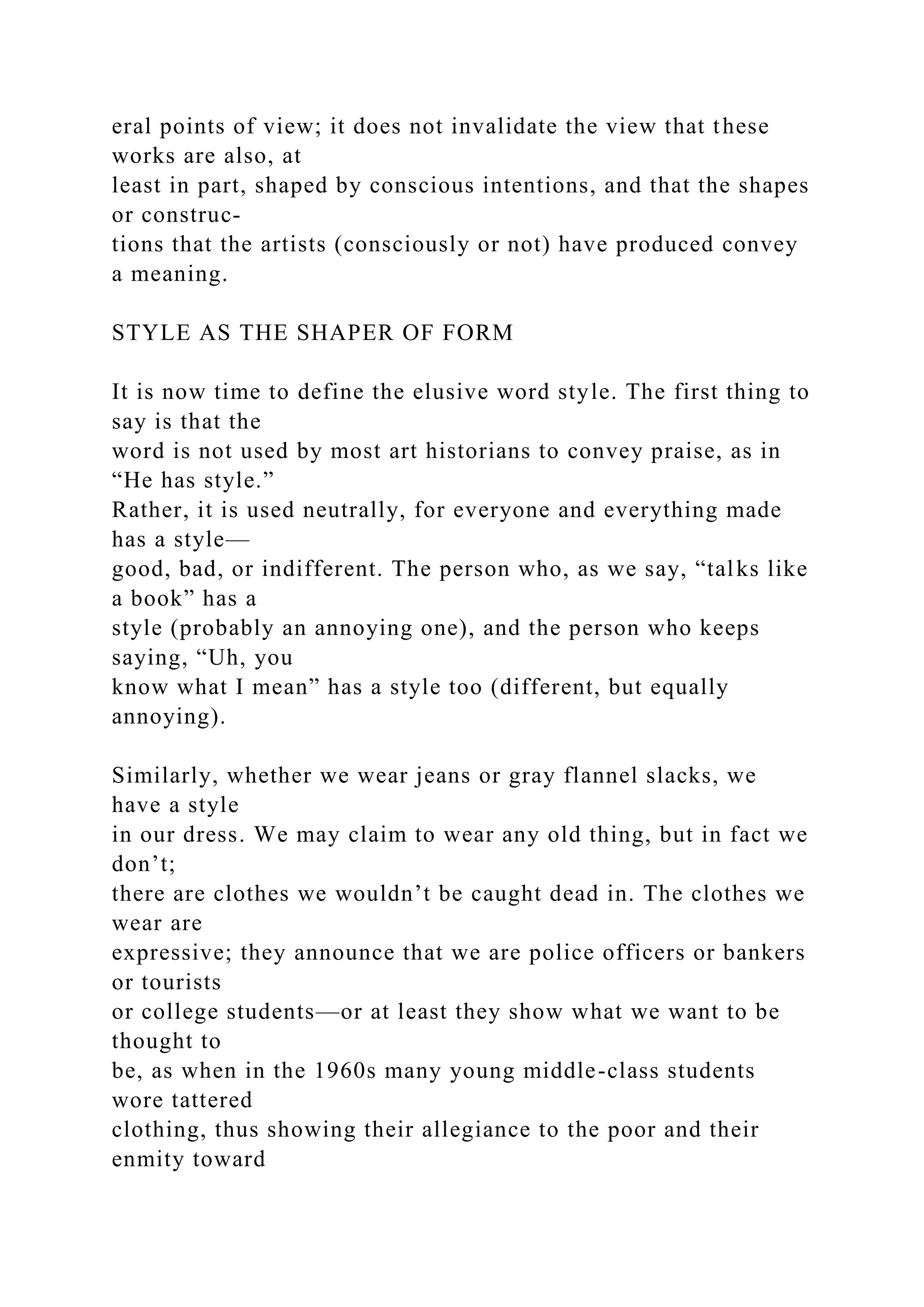 eral points of view; it does not invalidate the view that these
works are also, at
least in part, shaped by conscious intentions, and that the shapes
or construc-
tions that the artists (consciously or not) have produced convey
a meaning.
STYLE AS THE SHAPER OF FORM
It is now time to define the elusive word style. The first thing to
say is that the
word is not used by most art historians to convey praise, as in
“He has style.”
Rather, it is used neutrally, for everyone and everything made
has a style—
good, bad, or indifferent. The person who, as we say, “talks like
a book” has a
style (probably an annoying one), and the person who keeps
saying, “Uh, you
know what I mean” has a style too (different, but equally
annoying).
Similarly, whether we wear jeans or gray flannel slacks, we
have a style
in our dress. We may claim to wear any old thing, but in fact we
don’t;
there are clothes we wouldn’t be caught dead in. The clothes we
wear are
expressive; they announce that we are police officers or bankers
or tourists
or college students—or at least they show what we want to be
thought to
be, as when in the 1960s many young middle-class students
wore tattered
clothing, thus showing their allegiance to the poor and their
enmity toward
 