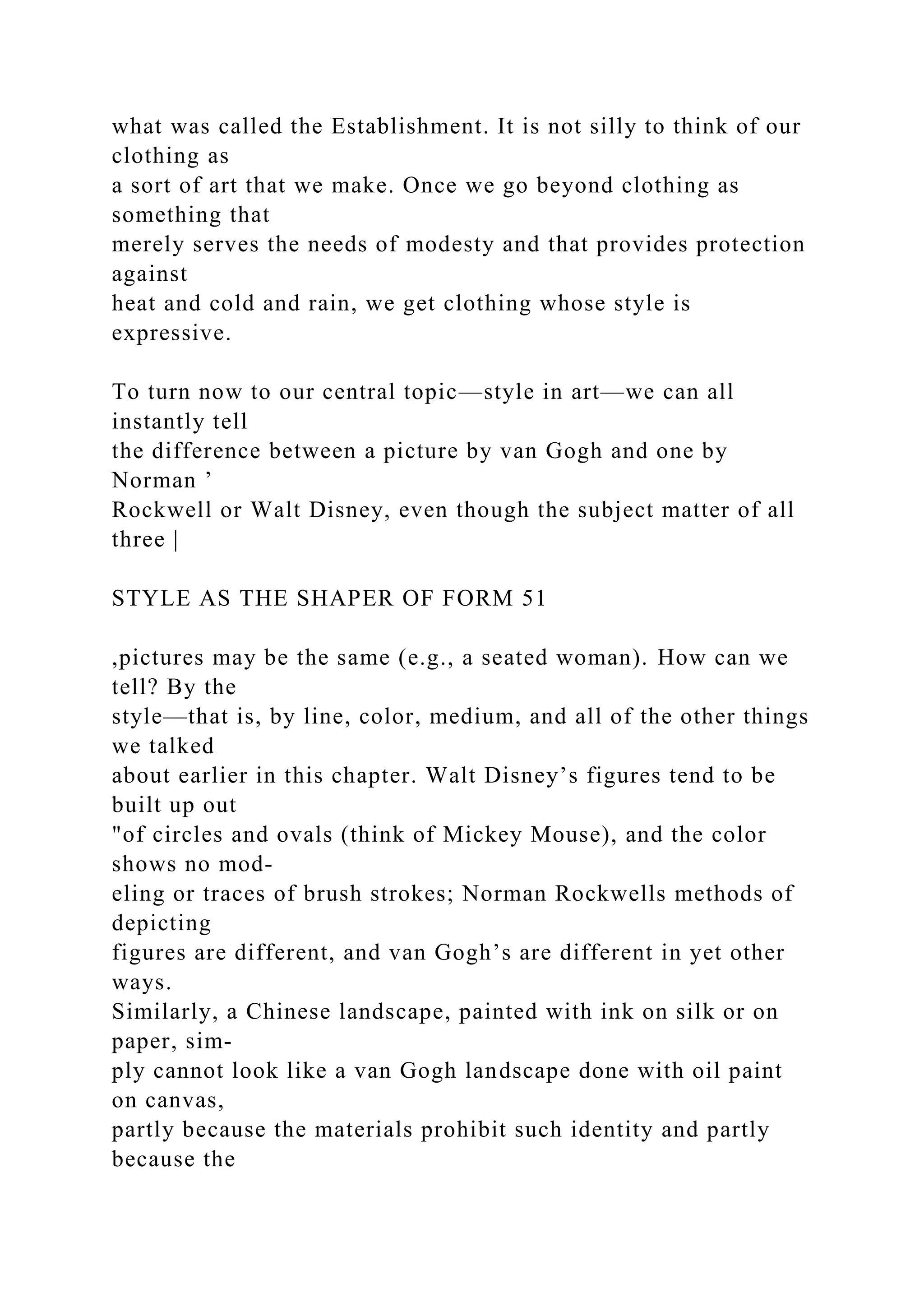 what was called the Establishment. It is not silly to think of our
clothing as
a sort of art that we make. Once we go beyond clothing as
something that
merely serves the needs of modesty and that provides protection
against
heat and cold and rain, we get clothing whose style is
expressive.
To turn now to our central topic—style in art—we can all
instantly tell
the difference between a picture by van Gogh and one by
Norman ’
Rockwell or Walt Disney, even though the subject matter of all
three |
STYLE AS THE SHAPER OF FORM 51
,pictures may be the same (e.g., a seated woman). How can we
tell? By the
style—that is, by line, color, medium, and all of the other things
we talked
about earlier in this chapter. Walt Disney’s figures tend to be
built up out
"of circles and ovals (think of Mickey Mouse), and the color
shows no mod-
eling or traces of brush strokes; Norman Rockwells methods of
depicting
figures are different, and van Gogh’s are different in yet other
ways.
Similarly, a Chinese landscape, painted with ink on silk or on
paper, sim-
ply cannot look like a van Gogh landscape done with oil paint
on canvas,
partly because the materials prohibit such identity and partly
because the
 
