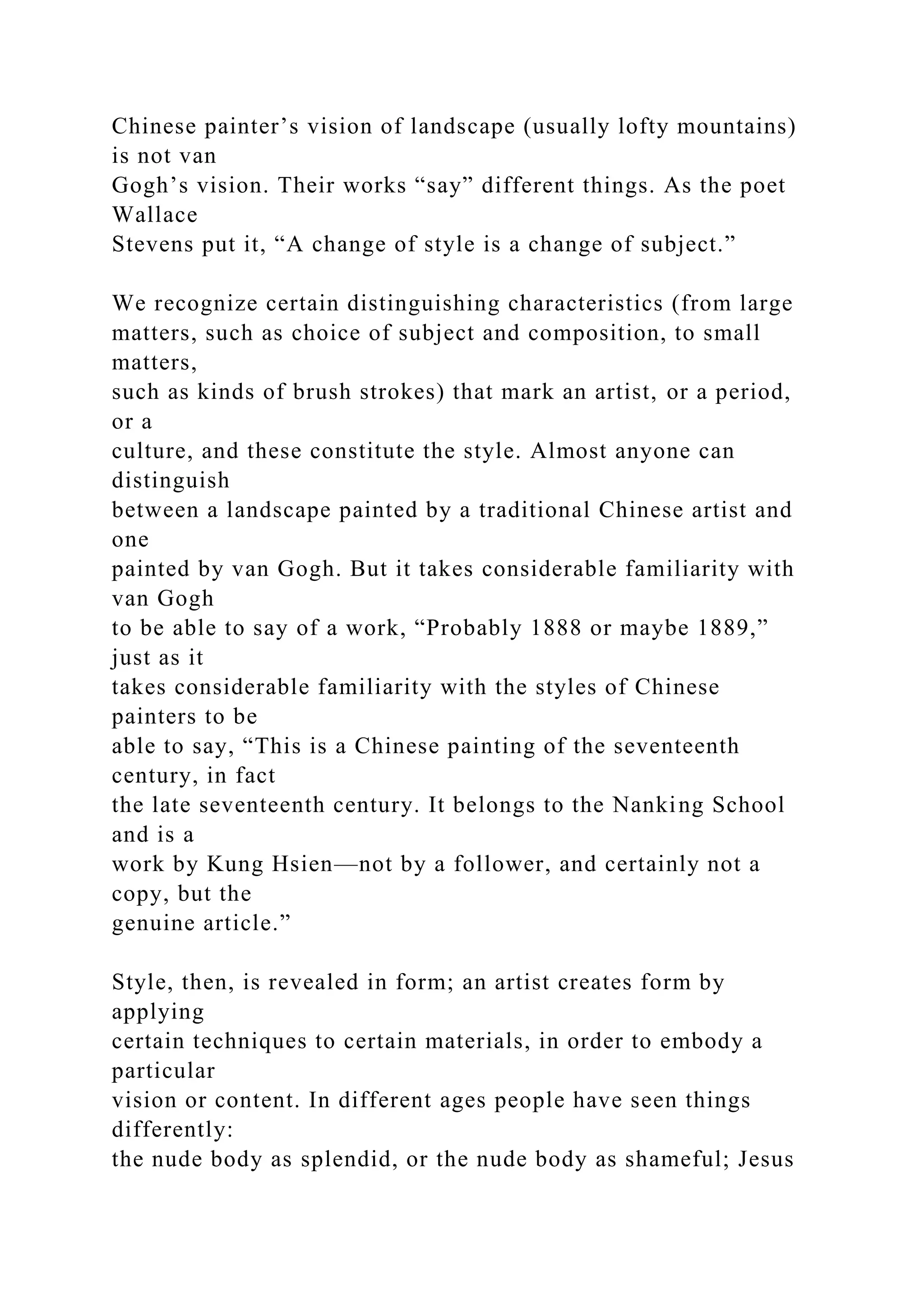 Chinese painter’s vision of landscape (usually lofty mountains)
is not van
Gogh’s vision. Their works “say” different things. As the poet
Wallace
Stevens put it, “A change of style is a change of subject.”
We recognize certain distinguishing characteristics (from large
matters, such as choice of subject and composition, to small
matters,
such as kinds of brush strokes) that mark an artist, or a period,
or a
culture, and these constitute the style. Almost anyone can
distinguish
between a landscape painted by a traditional Chinese artist and
one
painted by van Gogh. But it takes considerable familiarity with
van Gogh
to be able to say of a work, “Probably 1888 or maybe 1889,”
just as it
takes considerable familiarity with the styles of Chinese
painters to be
able to say, “This is a Chinese painting of the seventeenth
century, in fact
the late seventeenth century. It belongs to the Nanking School
and is a
work by Kung Hsien—not by a follower, and certainly not a
copy, but the
genuine article.”
Style, then, is revealed in form; an artist creates form by
applying
certain techniques to certain materials, in order to embody a
particular
vision or content. In different ages people have seen things
differently:
the nude body as splendid, or the nude body as shameful; Jesus
 