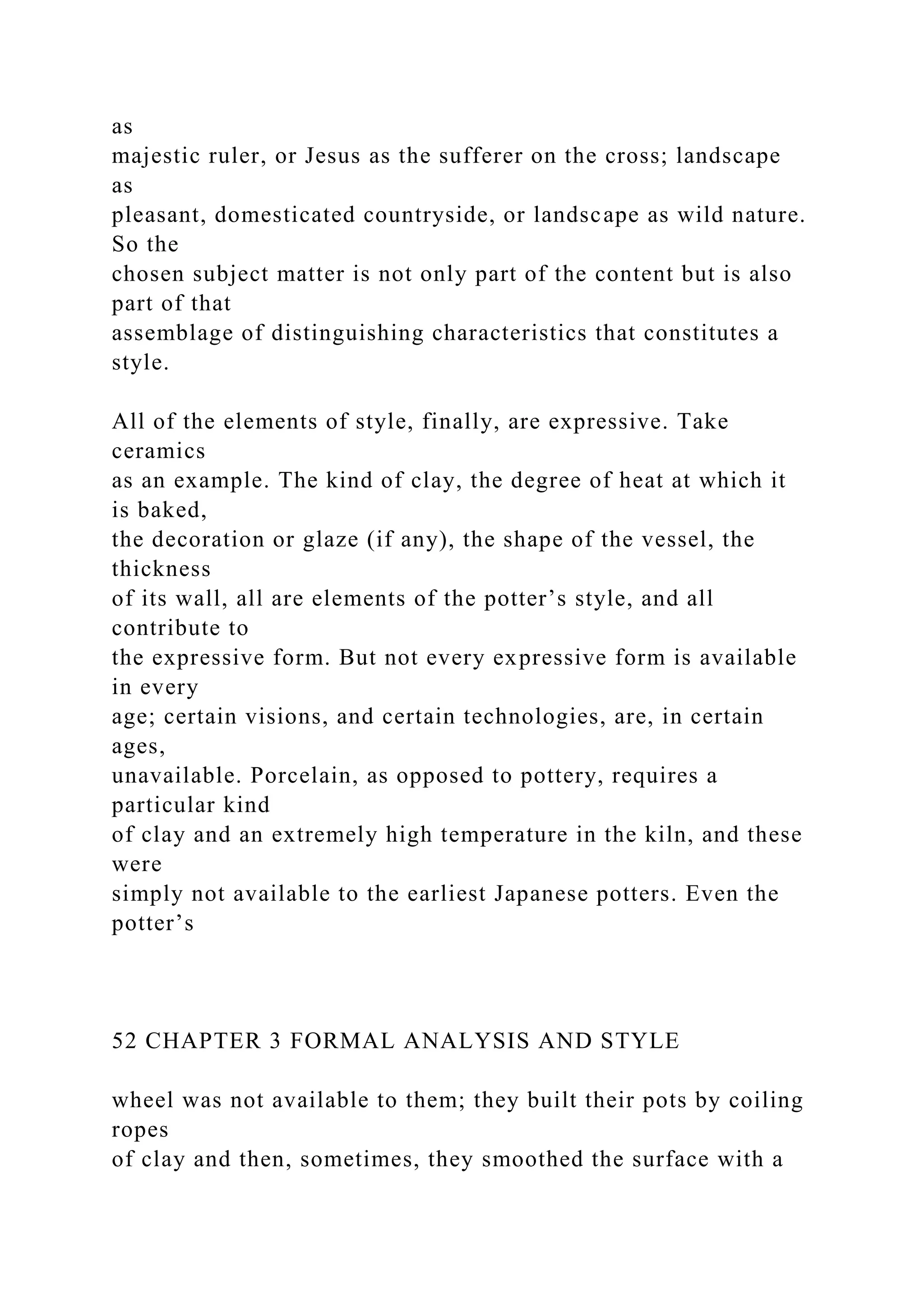 as
majestic ruler, or Jesus as the sufferer on the cross; landscape
as
pleasant, domesticated countryside, or landscape as wild nature.
So the
chosen subject matter is not only part of the content but is also
part of that
assemblage of distinguishing characteristics that constitutes a
style.
All of the elements of style, finally, are expressive. Take
ceramics
as an example. The kind of clay, the degree of heat at which it
is baked,
the decoration or glaze (if any), the shape of the vessel, the
thickness
of its wall, all are elements of the potter’s style, and all
contribute to
the expressive form. But not every expressive form is available
in every
age; certain visions, and certain technologies, are, in certain
ages,
unavailable. Porcelain, as opposed to pottery, requires a
particular kind
of clay and an extremely high temperature in the kiln, and these
were
simply not available to the earliest Japanese potters. Even the
potter’s
52 CHAPTER 3 FORMAL ANALYSIS AND STYLE
wheel was not available to them; they built their pots by coiling
ropes
of clay and then, sometimes, they smoothed the surface with a
 