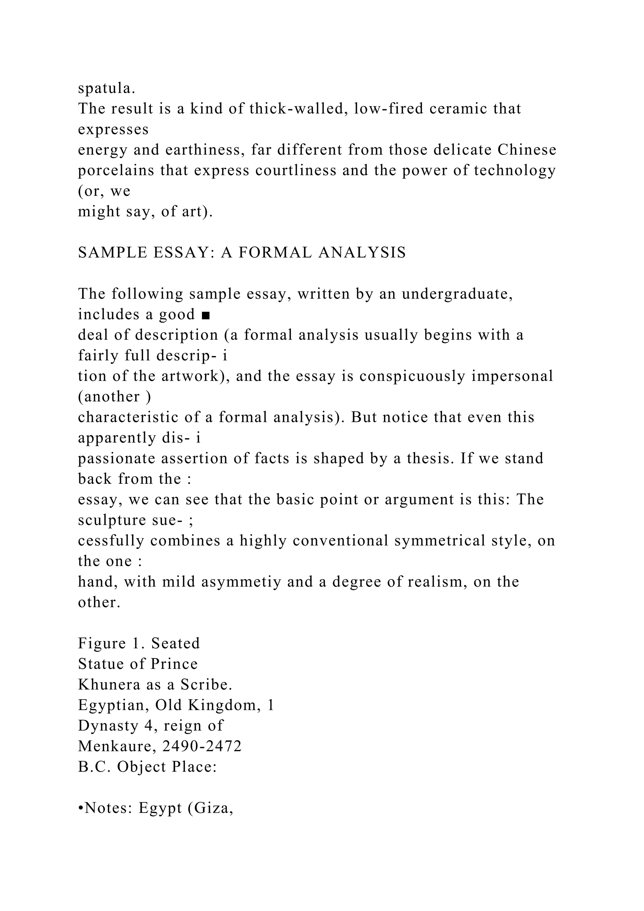 spatula.
The result is a kind of thick-walled, low-fired ceramic that
expresses
energy and earthiness, far different from those delicate Chinese
porcelains that express courtliness and the power of technology
(or, we
might say, of art).
SAMPLE ESSAY: A FORMAL ANALYSIS
The following sample essay, written by an undergraduate,
includes a good ■
deal of description (a formal analysis usually begins with a
fairly full descrip- i
tion of the artwork), and the essay is conspicuously impersonal
(another )
characteristic of a formal analysis). But notice that even this
apparently dis- i
passionate assertion of facts is shaped by a thesis. If we stand
back from the :
essay, we can see that the basic point or argument is this: The
sculpture sue- ;
cessfully combines a highly conventional symmetrical style, on
the one :
hand, with mild asymmetiy and a degree of realism, on the
other.
Figure 1. Seated
Statue of Prince
Khunera as a Scribe.
Egyptian, Old Kingdom, 1
Dynasty 4, reign of
Menkaure, 2490-2472
B.C. Object Place:
•Notes: Egypt (Giza,
 
