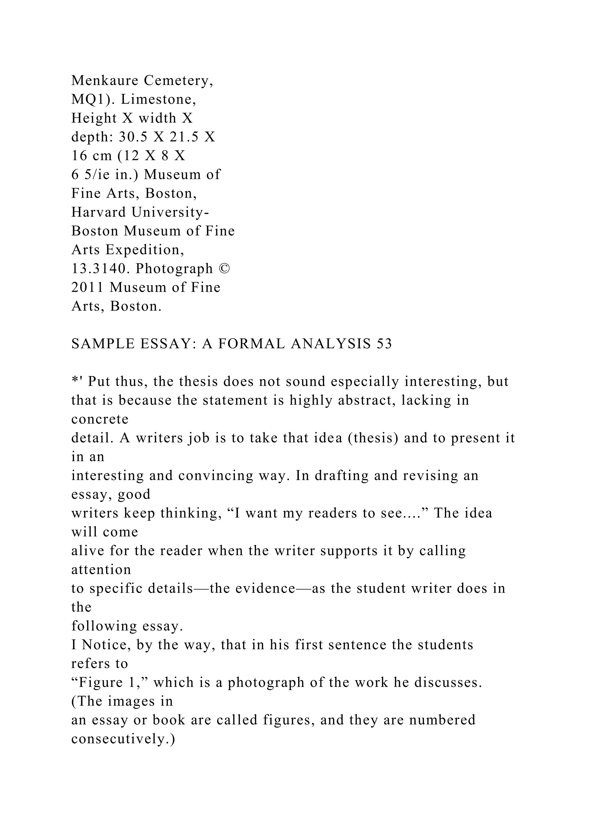 Menkaure Cemetery,
MQ1). Limestone,
Height X width X
depth: 30.5 X 21.5 X
16 cm (12 X 8 X
6 5/ie in.) Museum of
Fine Arts, Boston,
Harvard University-
Boston Museum of Fine
Arts Expedition,
13.3140. Photograph ©
2011 Museum of Fine
Arts, Boston.
SAMPLE ESSAY: A FORMAL ANALYSIS 53
*' Put thus, the thesis does not sound especially interesting, but
that is because the statement is highly abstract, lacking in
concrete
detail. A writers job is to take that idea (thesis) and to present it
in an
interesting and convincing way. In drafting and revising an
essay, good
writers keep thinking, “I want my readers to see....” The idea
will come
alive for the reader when the writer supports it by calling
attention
to specific details—the evidence—as the student writer does in
the
following essay.
I Notice, by the way, that in his first sentence the students
refers to
“Figure 1,” which is a photograph of the work he discusses.
(The images in
an essay or book are called figures, and they are numbered
consecutively.)
 