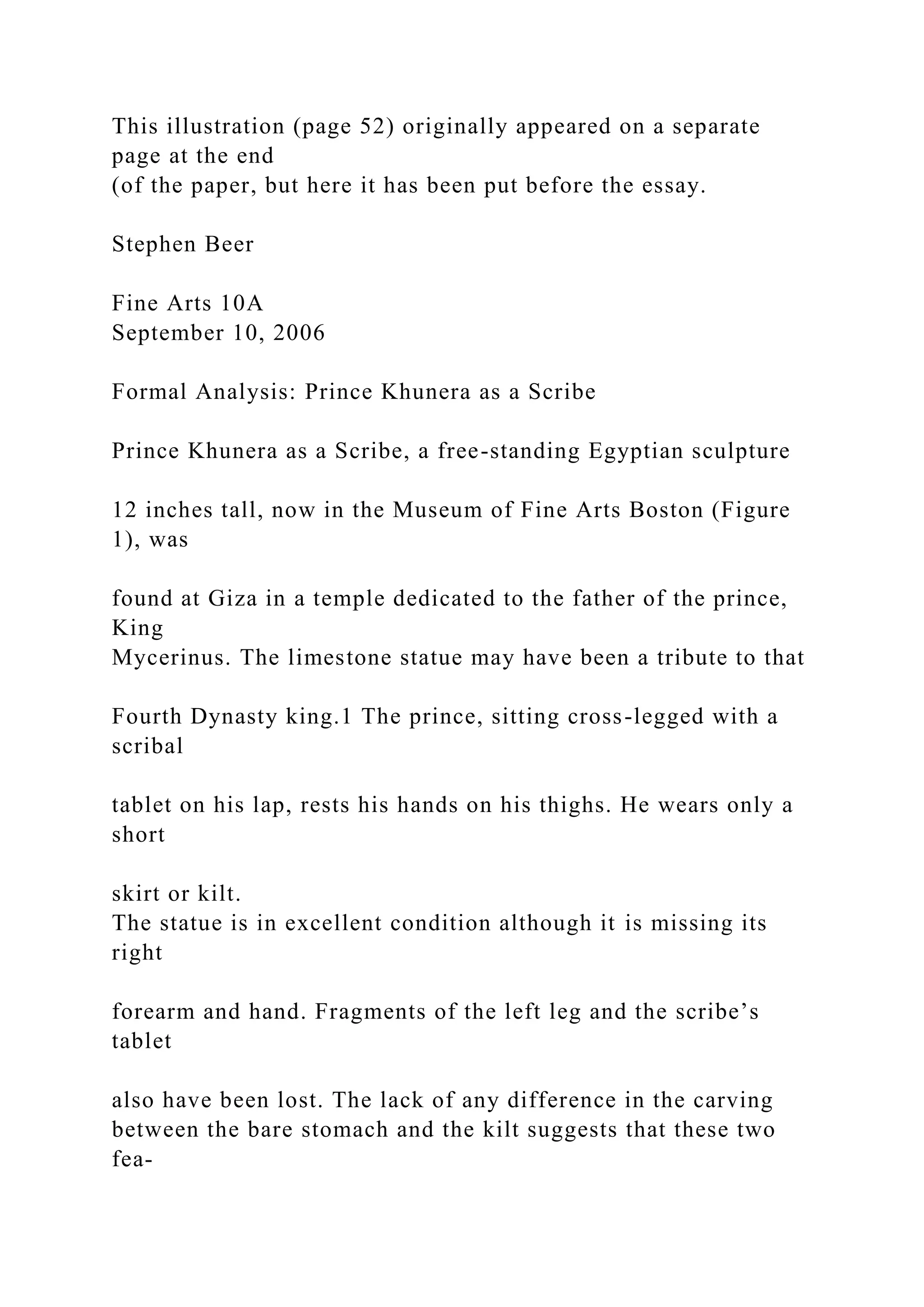 This illustration (page 52) originally appeared on a separate
page at the end
(of the paper, but here it has been put before the essay.
Stephen Beer
Fine Arts 10A
September 10, 2006
Formal Analysis: Prince Khunera as a Scribe
Prince Khunera as a Scribe, a free-standing Egyptian sculpture
12 inches tall, now in the Museum of Fine Arts Boston (Figure
1), was
found at Giza in a temple dedicated to the father of the prince,
King
Mycerinus. The limestone statue may have been a tribute to that
Fourth Dynasty king.1 The prince, sitting cross-legged with a
scribal
tablet on his lap, rests his hands on his thighs. He wears only a
short
skirt or kilt.
The statue is in excellent condition although it is missing its
right
forearm and hand. Fragments of the left leg and the scribe’s
tablet
also have been lost. The lack of any difference in the carving
between the bare stomach and the kilt suggests that these two
fea-
 