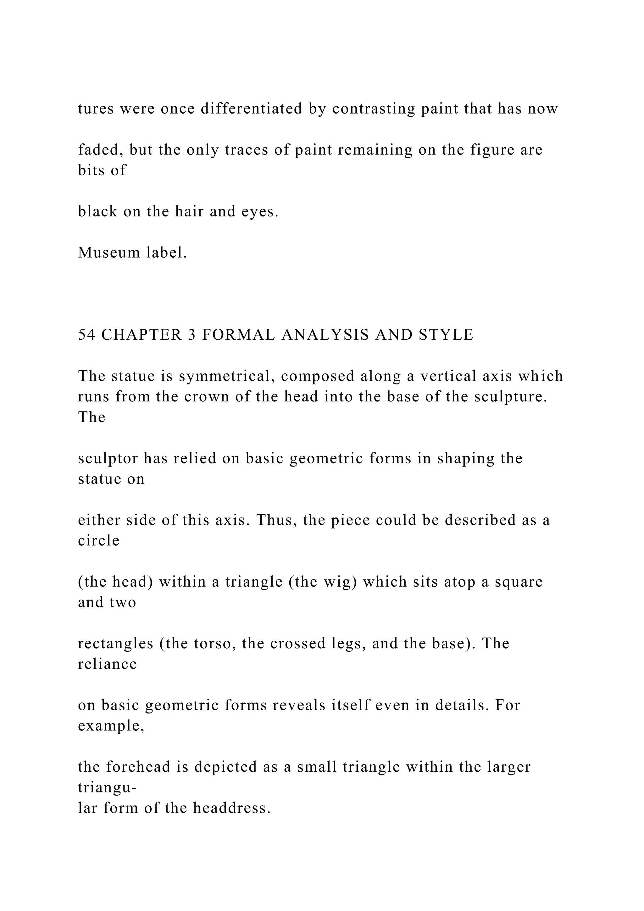 tures were once differentiated by contrasting paint that has now
faded, but the only traces of paint remaining on the figure are
bits of
black on the hair and eyes.
Museum label.
54 CHAPTER 3 FORMAL ANALYSIS AND STYLE
The statue is symmetrical, composed along a vertical axis which
runs from the crown of the head into the base of the sculpture.
The
sculptor has relied on basic geometric forms in shaping the
statue on
either side of this axis. Thus, the piece could be described as a
circle
(the head) within a triangle (the wig) which sits atop a square
and two
rectangles (the torso, the crossed legs, and the base). The
reliance
on basic geometric forms reveals itself even in details. For
example,
the forehead is depicted as a small triangle within the larger
triangu-
lar form of the headdress.
 
