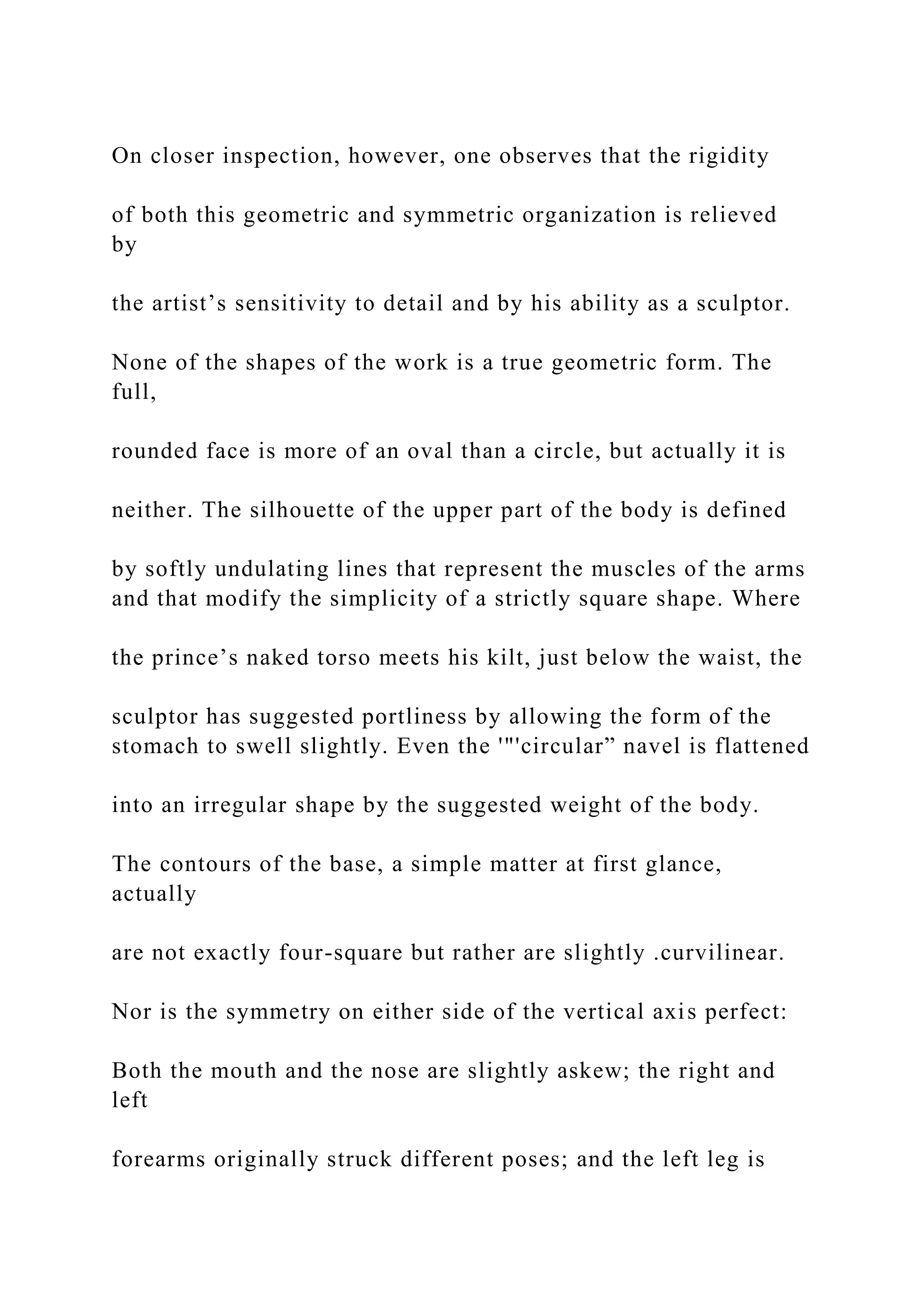 On closer inspection, however, one observes that the rigidity
of both this geometric and symmetric organization is relieved
by
the artist’s sensitivity to detail and by his ability as a sculptor.
None of the shapes of the work is a true geometric form. The
full,
rounded face is more of an oval than a circle, but actually it is
neither. The silhouette of the upper part of the body is defined
by softly undulating lines that represent the muscles of the arms
and that modify the simplicity of a strictly square shape. Where
the prince’s naked torso meets his kilt, just below the waist, the
sculptor has suggested portliness by allowing the form of the
stomach to swell slightly. Even the '"'circular” navel is flattened
into an irregular shape by the suggested weight of the body.
The contours of the base, a simple matter at first glance,
actually
are not exactly four-square but rather are slightly .curvilinear.
Nor is the symmetry on either side of the vertical axis perfect:
Both the mouth and the nose are slightly askew; the right and
left
forearms originally struck different poses; and the left leg is
 