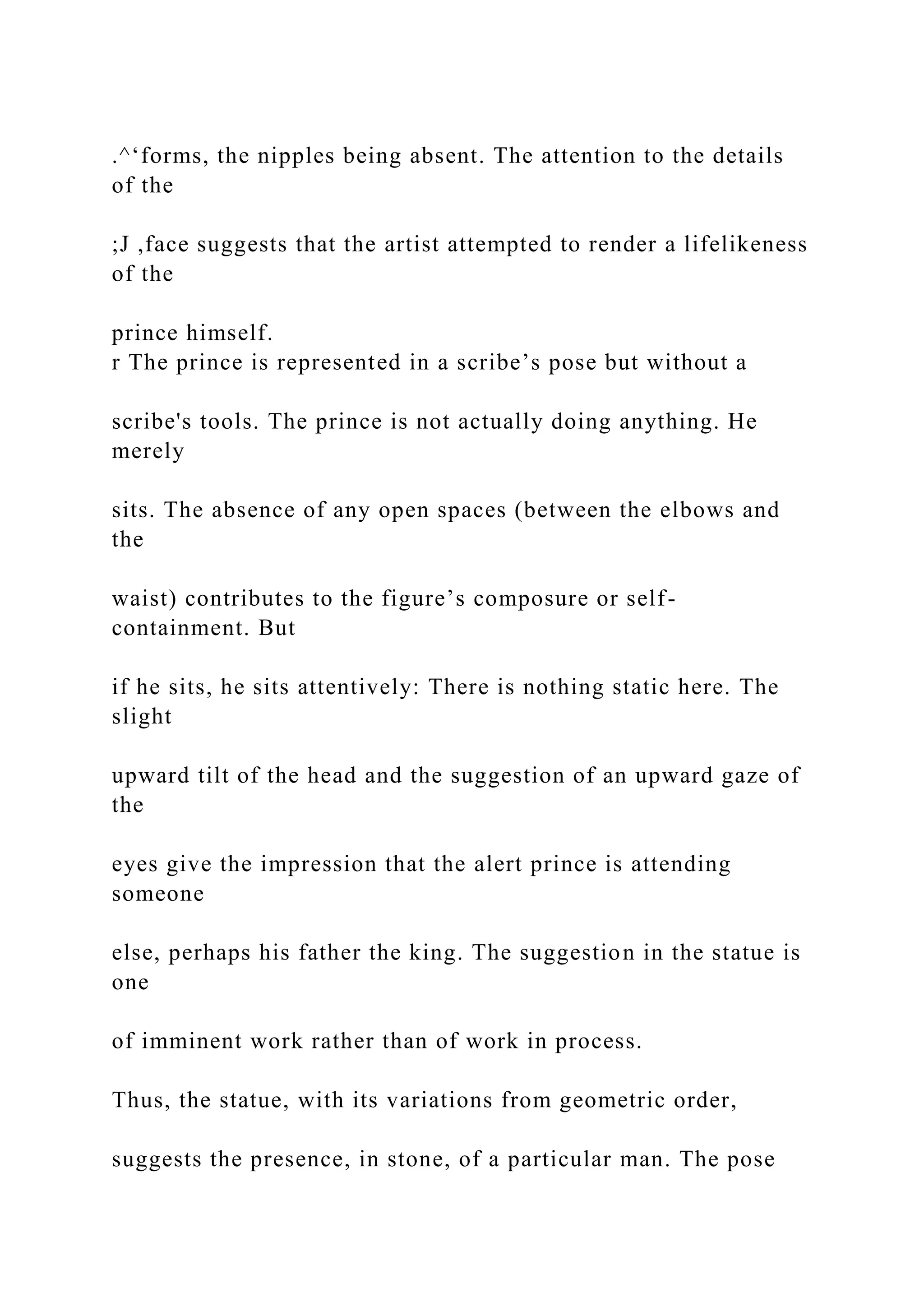 .^‘forms, the nipples being absent. The attention to the details
of the
;J ,face suggests that the artist attempted to render a lifelikeness
of the
prince himself.
r The prince is represented in a scribe’s pose but without a
scribe's tools. The prince is not actually doing anything. He
merely
sits. The absence of any open spaces (between the elbows and
the
waist) contributes to the figure’s composure or self-
containment. But
if he sits, he sits attentively: There is nothing static here. The
slight
upward tilt of the head and the suggestion of an upward gaze of
the
eyes give the impression that the alert prince is attending
someone
else, perhaps his father the king. The suggestion in the statue is
one
of imminent work rather than of work in process.
Thus, the statue, with its variations from geometric order,
suggests the presence, in stone, of a particular man. The pose
 