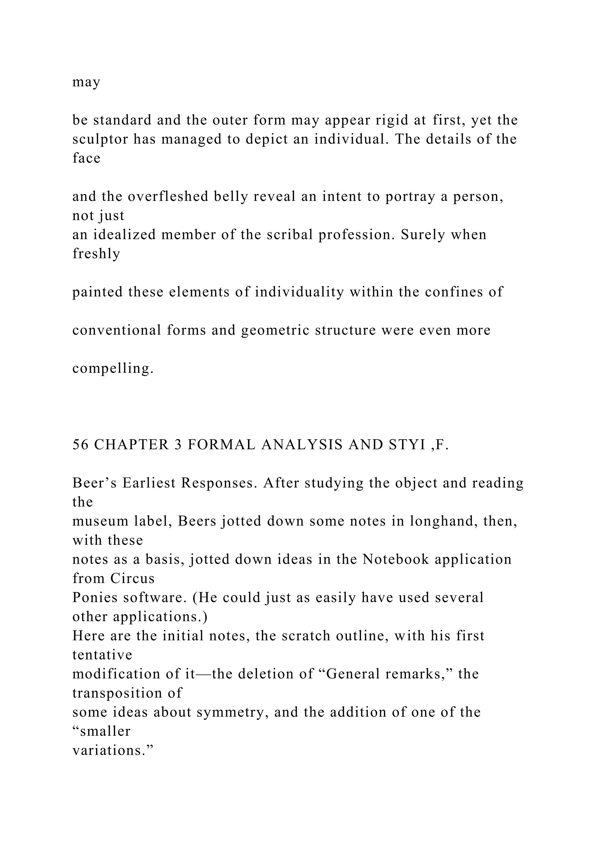 may
be standard and the outer form may appear rigid at first, yet the
sculptor has managed to depict an individual. The details of the
face
and the overfleshed belly reveal an intent to portray a person,
not just
an idealized member of the scribal profession. Surely when
freshly
painted these elements of individuality within the confines of
conventional forms and geometric structure were even more
compelling.
56 CHAPTER 3 FORMAL ANALYSIS AND STYI ,F.
Beer’s Earliest Responses. After studying the object and reading
the
museum label, Beers jotted down some notes in longhand, then,
with these
notes as a basis, jotted down ideas in the Notebook application
from Circus
Ponies software. (He could just as easily have used several
other applications.)
Here are the initial notes, the scratch outline, with his first
tentative
modification of it—the deletion of “General remarks,” the
transposition of
some ideas about symmetry, and the addition of one of the
“smaller
variations.”
 