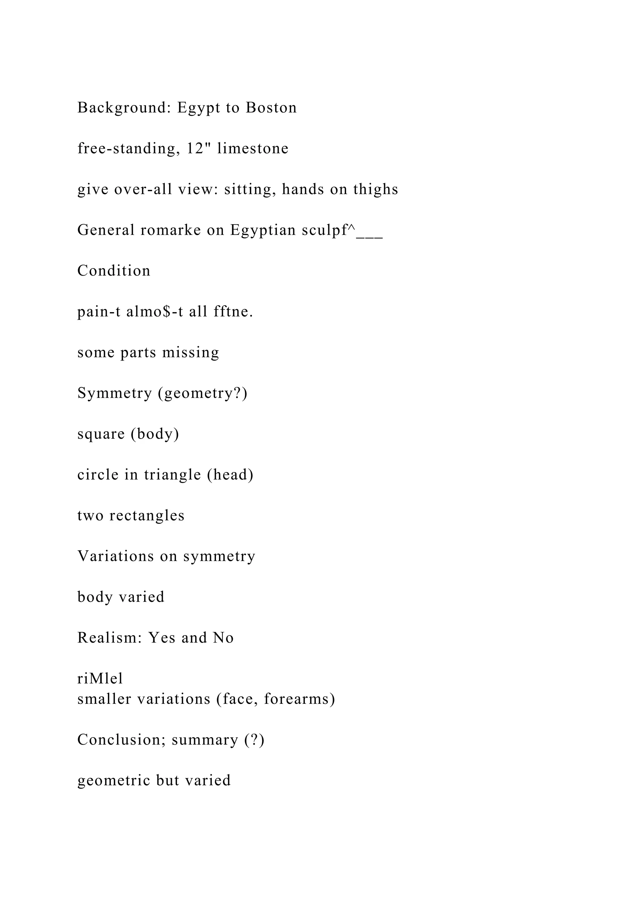 Background: Egypt to Boston
free-standing, 12" limestone
give over-all view: sitting, hands on thighs
General romarke on Egyptian sculpf^___
Condition
pain-t almo$-t all fftne.
some parts missing
Symmetry (geometry?)
square (body)
circle in triangle (head)
two rectangles
Variations on symmetry
body varied
Realism: Yes and No
riMlel
smaller variations (face, forearms)
Conclusion; summary (?)
geometric but varied
 