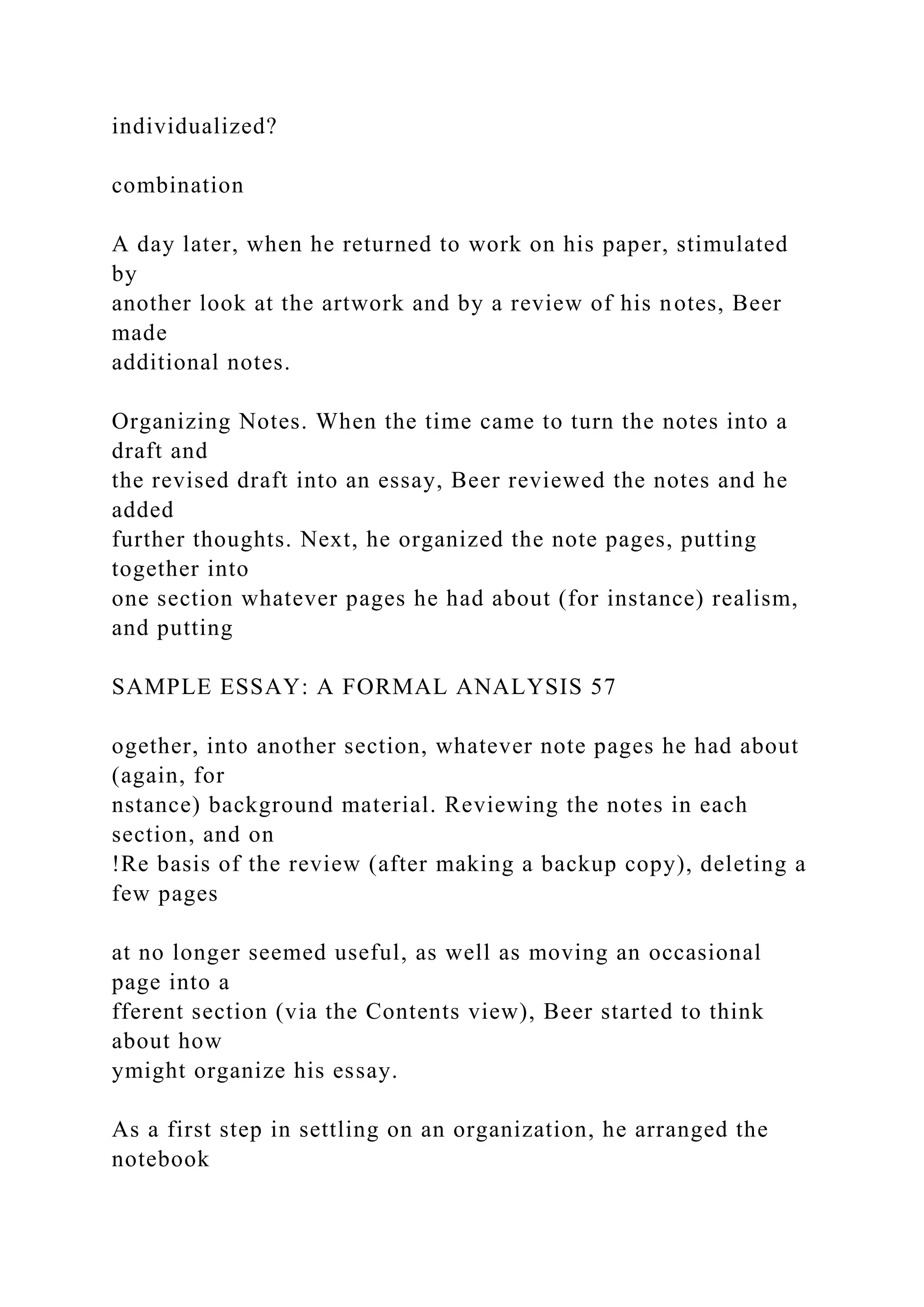 individualized?
combination
A day later, when he returned to work on his paper, stimulated
by
another look at the artwork and by a review of his notes, Beer
made
additional notes.
Organizing Notes. When the time came to turn the notes into a
draft and
the revised draft into an essay, Beer reviewed the notes and he
added
further thoughts. Next, he organized the note pages, putting
together into
one section whatever pages he had about (for instance) realism,
and putting
SAMPLE ESSAY: A FORMAL ANALYSIS 57
ogether, into another section, whatever note pages he had about
(again, for
nstance) background material. Reviewing the notes in each
section, and on
!Re basis of the review (after making a backup copy), deleting a
few pages
at no longer seemed useful, as well as moving an occasional
page into a
fferent section (via the Contents view), Beer started to think
about how
ymight organize his essay.
As a first step in settling on an organization, he arranged the
notebook
 