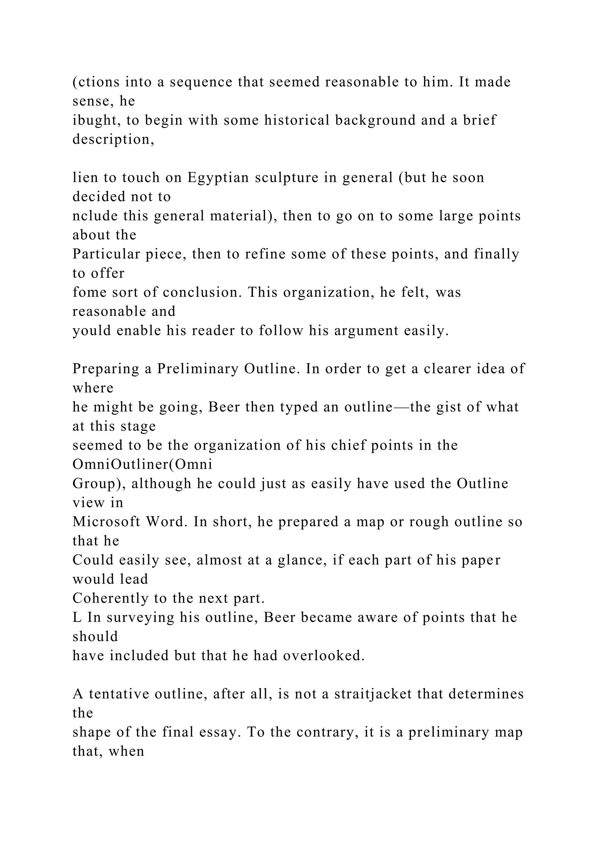 (ctions into a sequence that seemed reasonable to him. It made
sense, he
ibught, to begin with some historical background and a brief
description,
lien to touch on Egyptian sculpture in general (but he soon
decided not to
nclude this general material), then to go on to some large points
about the
Particular piece, then to refine some of these points, and finally
to offer
fome sort of conclusion. This organization, he felt, was
reasonable and
yould enable his reader to follow his argument easily.
Preparing a Preliminary Outline. In order to get a clearer idea of
where
he might be going, Beer then typed an outline—the gist of what
at this stage
seemed to be the organization of his chief points in the
OmniOutliner(Omni
Group), although he could just as easily have used the Outline
view in
Microsoft Word. In short, he prepared a map or rough outline so
that he
Could easily see, almost at a glance, if each part of his paper
would lead
Coherently to the next part.
L In surveying his outline, Beer became aware of points that he
should
have included but that he had overlooked.
A tentative outline, after all, is not a straitjacket that determines
the
shape of the final essay. To the contrary, it is a preliminary map
that, when
 