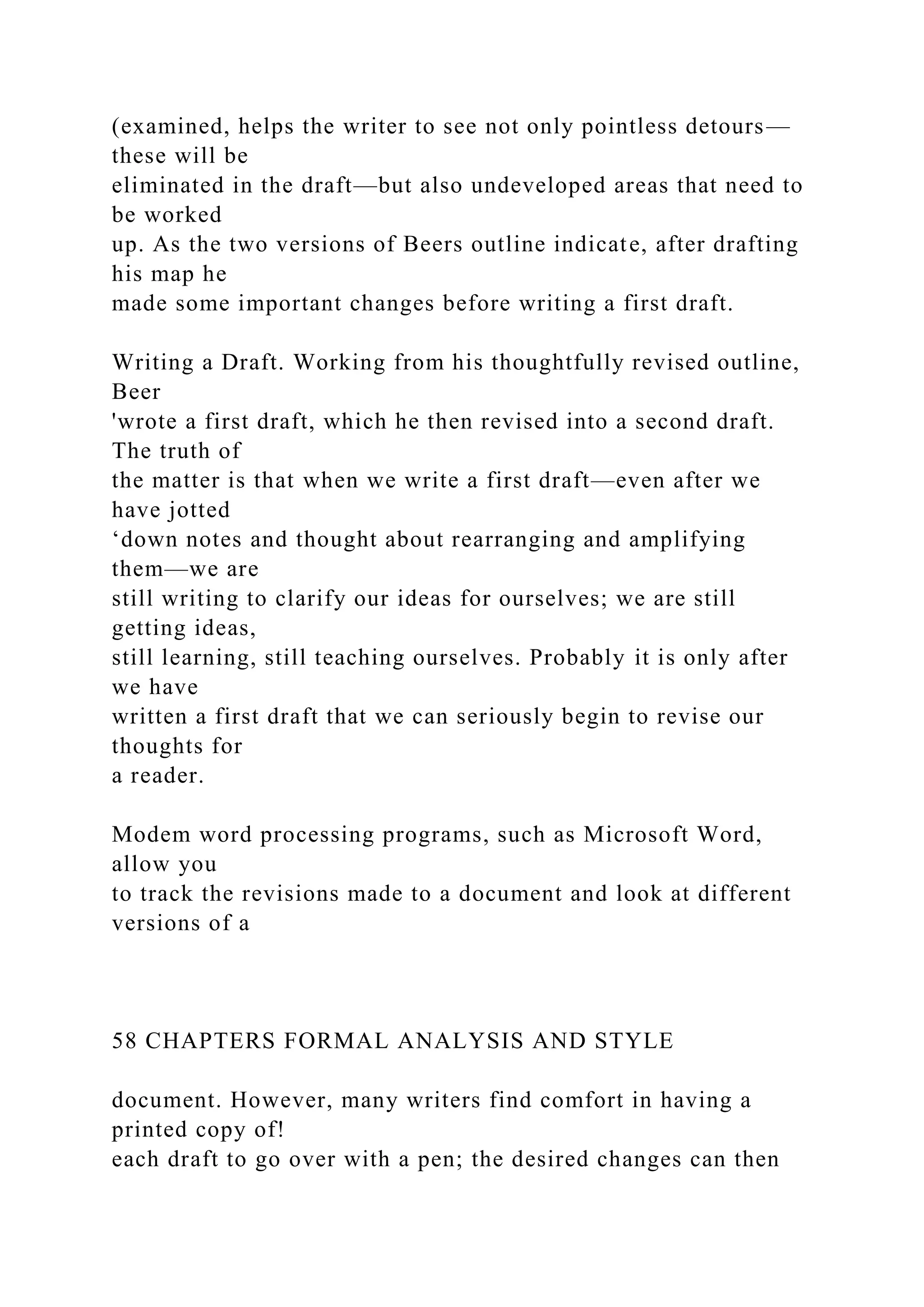(examined, helps the writer to see not only pointless detours—
these will be
eliminated in the draft—but also undeveloped areas that need to
be worked
up. As the two versions of Beers outline indicate, after drafting
his map he
made some important changes before writing a first draft.
Writing a Draft. Working from his thoughtfully revised outline,
Beer
'wrote a first draft, which he then revised into a second draft.
The truth of
the matter is that when we write a first draft—even after we
have jotted
‘down notes and thought about rearranging and amplifying
them—we are
still writing to clarify our ideas for ourselves; we are still
getting ideas,
still learning, still teaching ourselves. Probably it is only after
we have
written a first draft that we can seriously begin to revise our
thoughts for
a reader.
Modem word processing programs, such as Microsoft Word,
allow you
to track the revisions made to a document and look at different
versions of a
58 CHAPTERS FORMAL ANALYSIS AND STYLE
document. However, many writers find comfort in having a
printed copy of!
each draft to go over with a pen; the desired changes can then
 