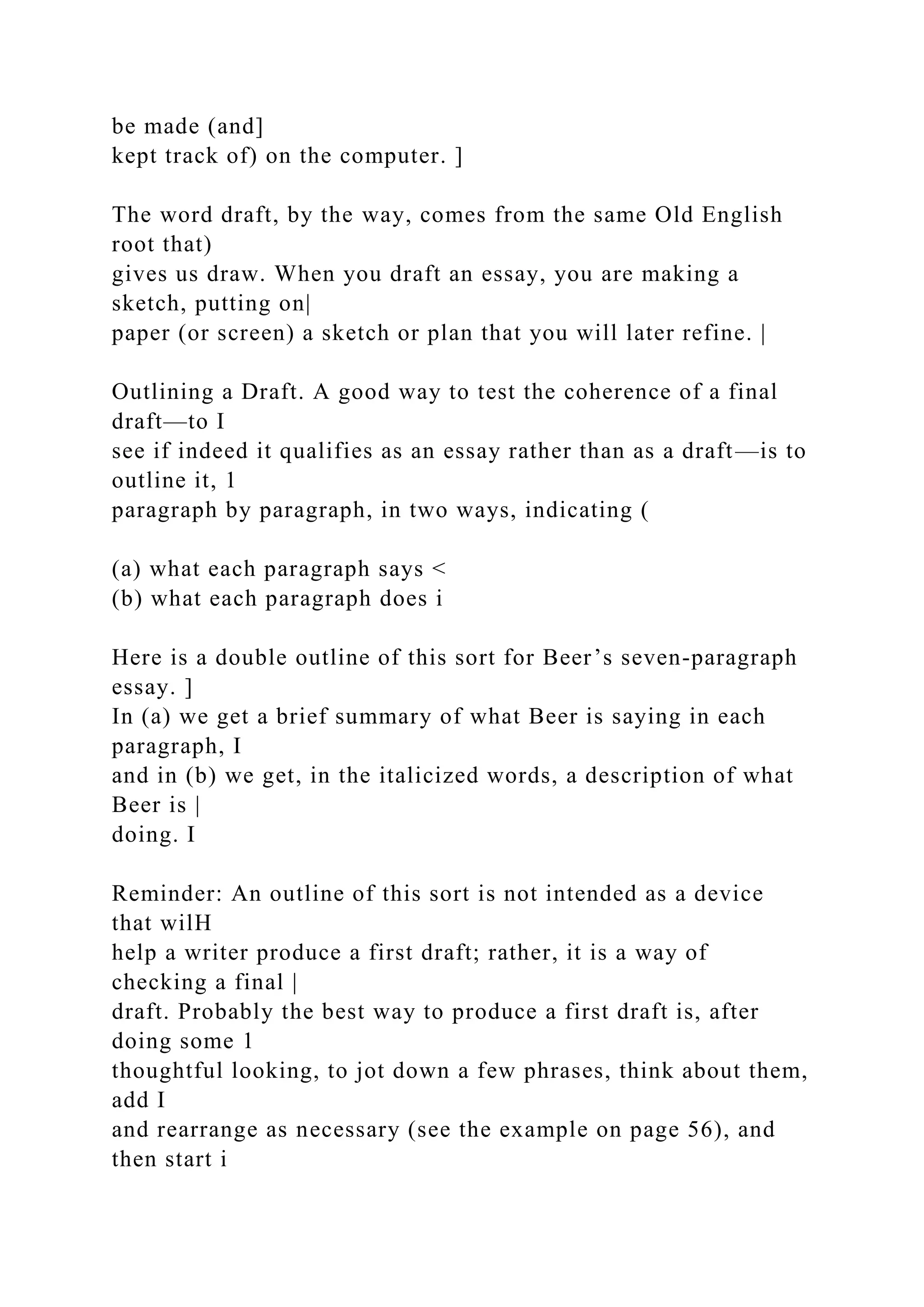 be made (and]
kept track of) on the computer. ]
The word draft, by the way, comes from the same Old English
root that)
gives us draw. When you draft an essay, you are making a
sketch, putting on|
paper (or screen) a sketch or plan that you will later refine. |
Outlining a Draft. A good way to test the coherence of a final
draft—to I
see if indeed it qualifies as an essay rather than as a draft—is to
outline it, 1
paragraph by paragraph, in two ways, indicating (
(a) what each paragraph says <
(b) what each paragraph does i
Here is a double outline of this sort for Beer’s seven-paragraph
essay. ]
In (a) we get a brief summary of what Beer is saying in each
paragraph, I
and in (b) we get, in the italicized words, a description of what
Beer is |
doing. I
Reminder: An outline of this sort is not intended as a device
that wilH
help a writer produce a first draft; rather, it is a way of
checking a final |
draft. Probably the best way to produce a first draft is, after
doing some 1
thoughtful looking, to jot down a few phrases, think about them,
add I
and rearrange as necessary (see the example on page 56), and
then start i
 