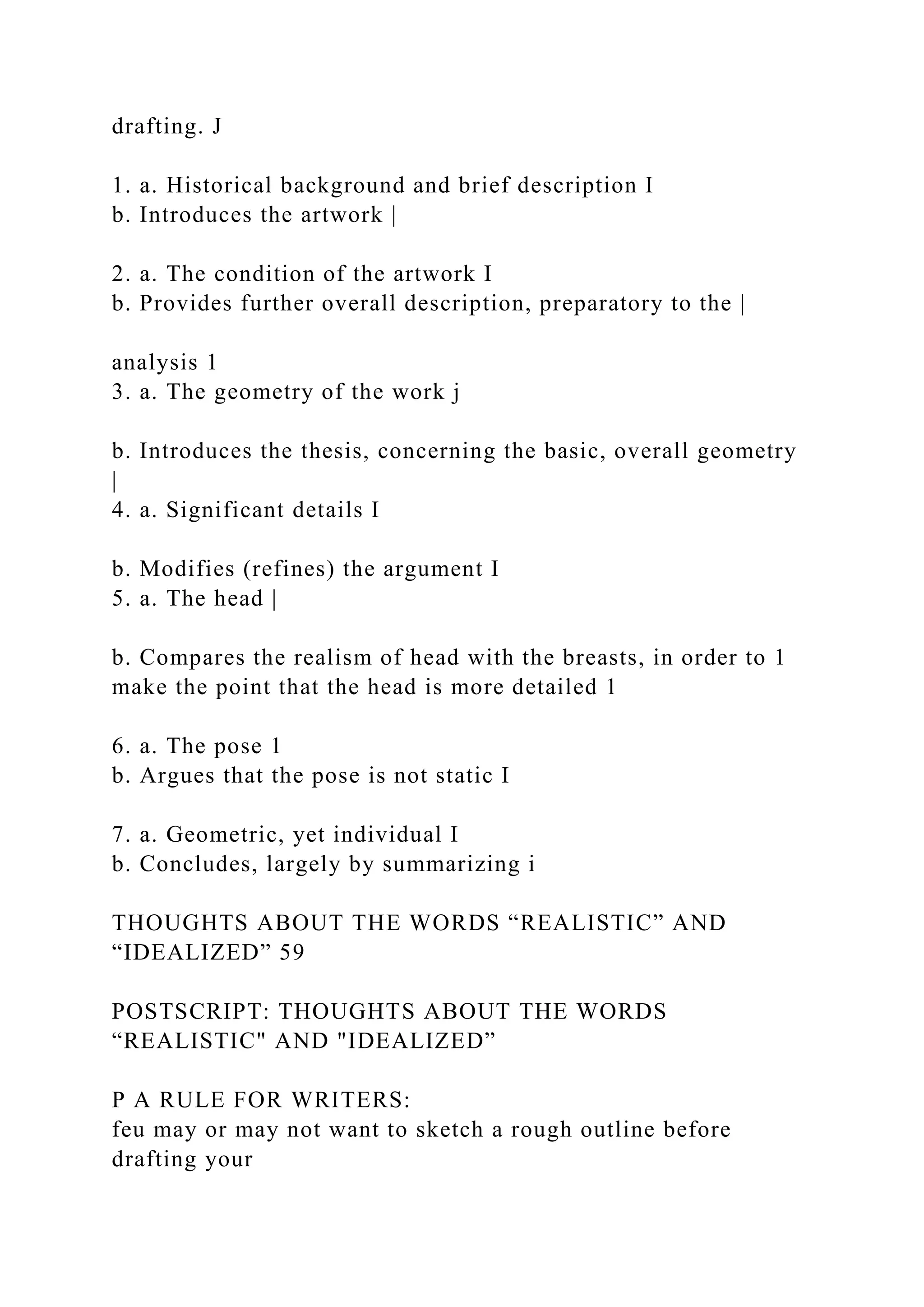 drafting. J
1. a. Historical background and brief description I
b. Introduces the artwork |
2. a. The condition of the artwork I
b. Provides further overall description, preparatory to the |
analysis 1
3. a. The geometry of the work j
b. Introduces the thesis, concerning the basic, overall geometry
|
4. a. Significant details I
b. Modifies (refines) the argument I
5. a. The head |
b. Compares the realism of head with the breasts, in order to 1
make the point that the head is more detailed 1
6. a. The pose 1
b. Argues that the pose is not static I
7. a. Geometric, yet individual I
b. Concludes, largely by summarizing i
THOUGHTS ABOUT THE WORDS “REALISTIC” AND
“IDEALIZED” 59
POSTSCRIPT: THOUGHTS ABOUT THE WORDS
“REALISTIC" AND "IDEALIZED”
P A RULE FOR WRITERS:
feu may or may not want to sketch a rough outline before
drafting your
 
