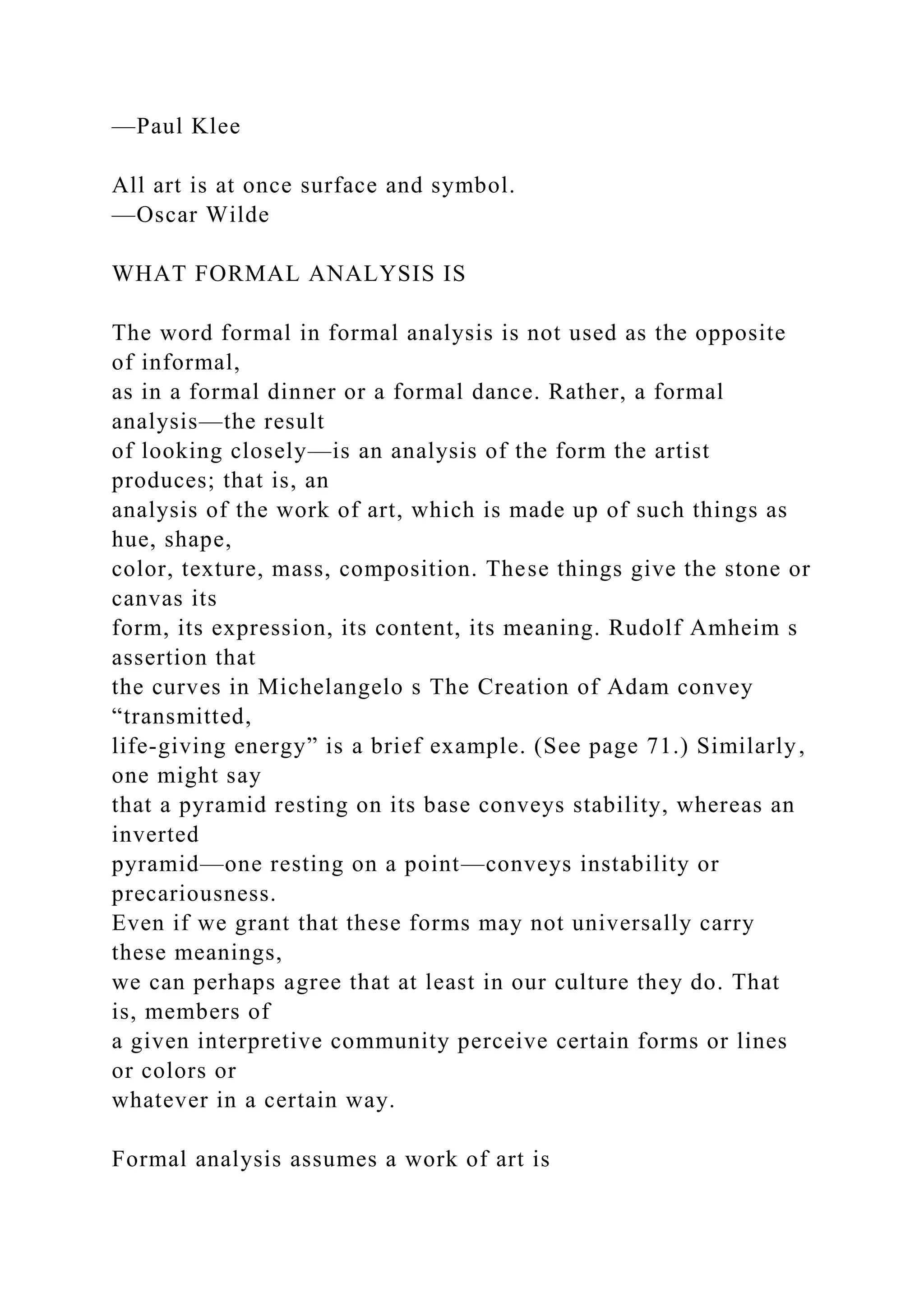 —Paul Klee
All art is at once surface and symbol.
—Oscar Wilde
WHAT FORMAL ANALYSIS IS
The word formal in formal analysis is not used as the opposite
of informal,
as in a formal dinner or a formal dance. Rather, a formal
analysis—the result
of looking closely—is an analysis of the form the artist
produces; that is, an
analysis of the work of art, which is made up of such things as
hue, shape,
color, texture, mass, composition. These things give the stone or
canvas its
form, its expression, its content, its meaning. Rudolf Amheim s
assertion that
the curves in Michelangelo s The Creation of Adam convey
“transmitted,
life-giving energy” is a brief example. (See page 71.) Similarly,
one might say
that a pyramid resting on its base conveys stability, whereas an
inverted
pyramid—one resting on a point—conveys instability or
precariousness.
Even if we grant that these forms may not universally carry
these meanings,
we can perhaps agree that at least in our culture they do. That
is, members of
a given interpretive community perceive certain forms or lines
or colors or
whatever in a certain way.
Formal analysis assumes a work of art is
 