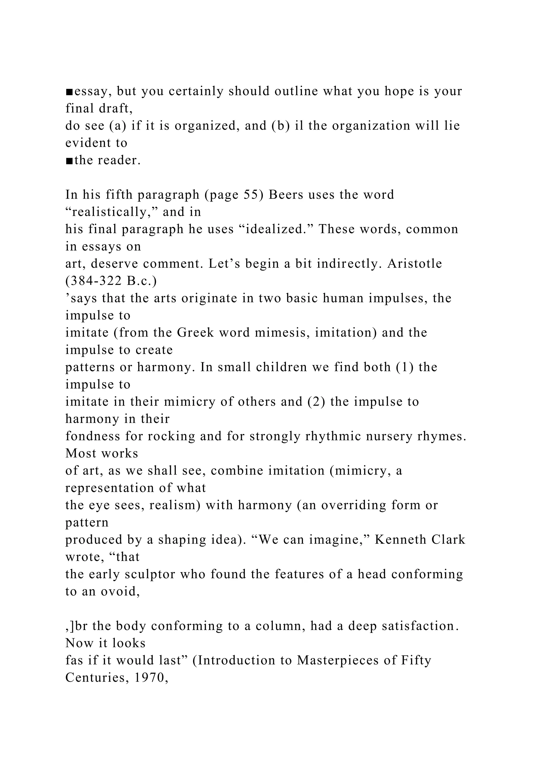 ■essay, but you certainly should outline what you hope is your
final draft,
do see (a) if it is organized, and (b) il the organization will lie
evident to
■the reader.
In his fifth paragraph (page 55) Beers uses the word
“realistically,” and in
his final paragraph he uses “idealized.” These words, common
in essays on
art, deserve comment. Let’s begin a bit indirectly. Aristotle
(384-322 B.c.)
’says that the arts originate in two basic human impulses, the
impulse to
imitate (from the Greek word mimesis, imitation) and the
impulse to create
patterns or harmony. In small children we find both (1) the
impulse to
imitate in their mimicry of others and (2) the impulse to
harmony in their
fondness for rocking and for strongly rhythmic nursery rhymes.
Most works
of art, as we shall see, combine imitation (mimicry, a
representation of what
the eye sees, realism) with harmony (an overriding form or
pattern
produced by a shaping idea). “We can imagine,” Kenneth Clark
wrote, “that
the early sculptor who found the features of a head conforming
to an ovoid,
,]br the body conforming to a column, had a deep satisfaction.
Now it looks
fas if it would last” (Introduction to Masterpieces of Fifty
Centuries, 1970,
 