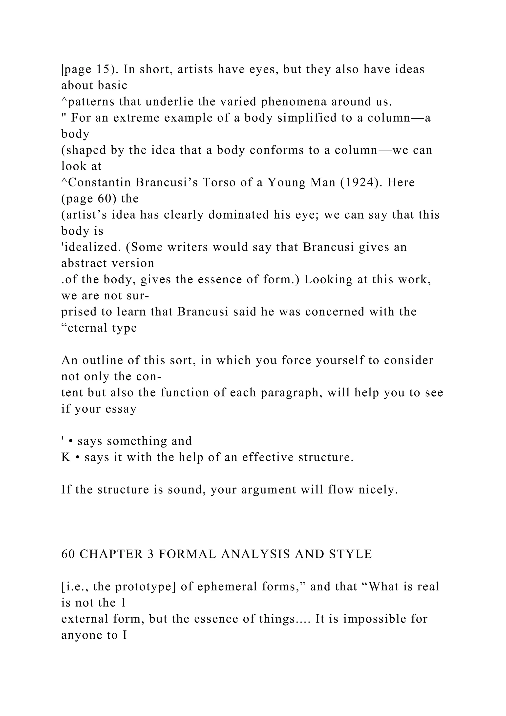 |page 15). In short, artists have eyes, but they also have ideas
about basic
^patterns that underlie the varied phenomena around us.
" For an extreme example of a body simplified to a column—a
body
(shaped by the idea that a body conforms to a column—we can
look at
^Constantin Brancusi’s Torso of a Young Man (1924). Here
(page 60) the
(artist’s idea has clearly dominated his eye; we can say that this
body is
'idealized. (Some writers would say that Brancusi gives an
abstract version
.of the body, gives the essence of form.) Looking at this work,
we are not sur-
prised to learn that Brancusi said he was concerned with the
“eternal type
An outline of this sort, in which you force yourself to consider
not only the con-
tent but also the function of each paragraph, will help you to see
if your essay
' • says something and
K • says it with the help of an effective structure.
If the structure is sound, your argument will flow nicely.
60 CHAPTER 3 FORMAL ANALYSIS AND STYLE
[i.e., the prototype] of ephemeral forms,” and that “What is real
is not the 1
external form, but the essence of things.... It is impossible for
anyone to I
 
