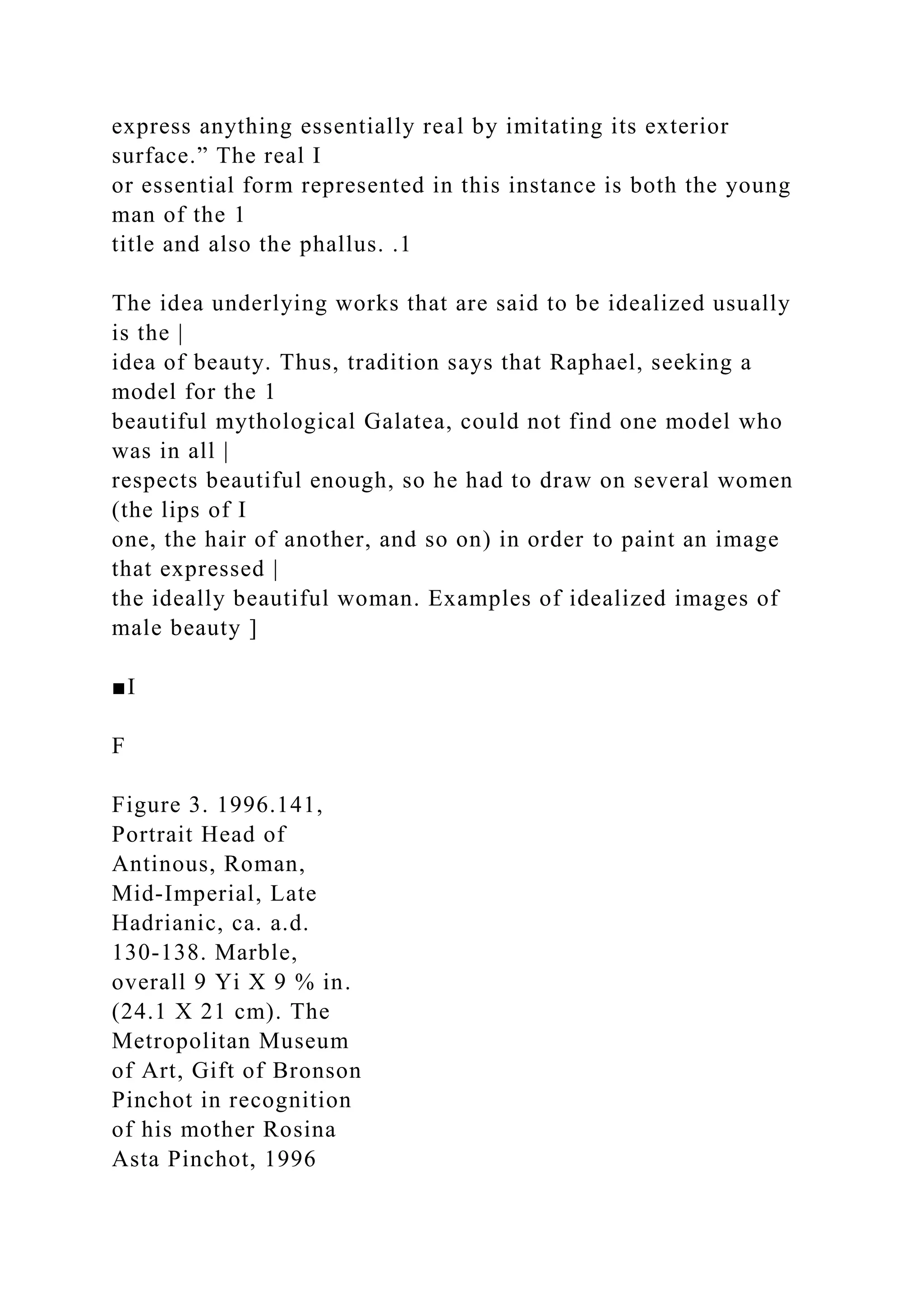 express anything essentially real by imitating its exterior
surface.” The real I
or essential form represented in this instance is both the young
man of the 1
title and also the phallus. .1
The idea underlying works that are said to be idealized usually
is the |
idea of beauty. Thus, tradition says that Raphael, seeking a
model for the 1
beautiful mythological Galatea, could not find one model who
was in all |
respects beautiful enough, so he had to draw on several women
(the lips of I
one, the hair of another, and so on) in order to paint an image
that expressed |
the ideally beautiful woman. Examples of idealized images of
male beauty ]
■I
F
Figure 3. 1996.141,
Portrait Head of
Antinous, Roman,
Mid-Imperial, Late
Hadrianic, ca. a.d.
130-138. Marble,
overall 9 Yi X 9 % in.
(24.1 X 21 cm). The
Metropolitan Museum
of Art, Gift of Bronson
Pinchot in recognition
of his mother Rosina
Asta Pinchot, 1996
 