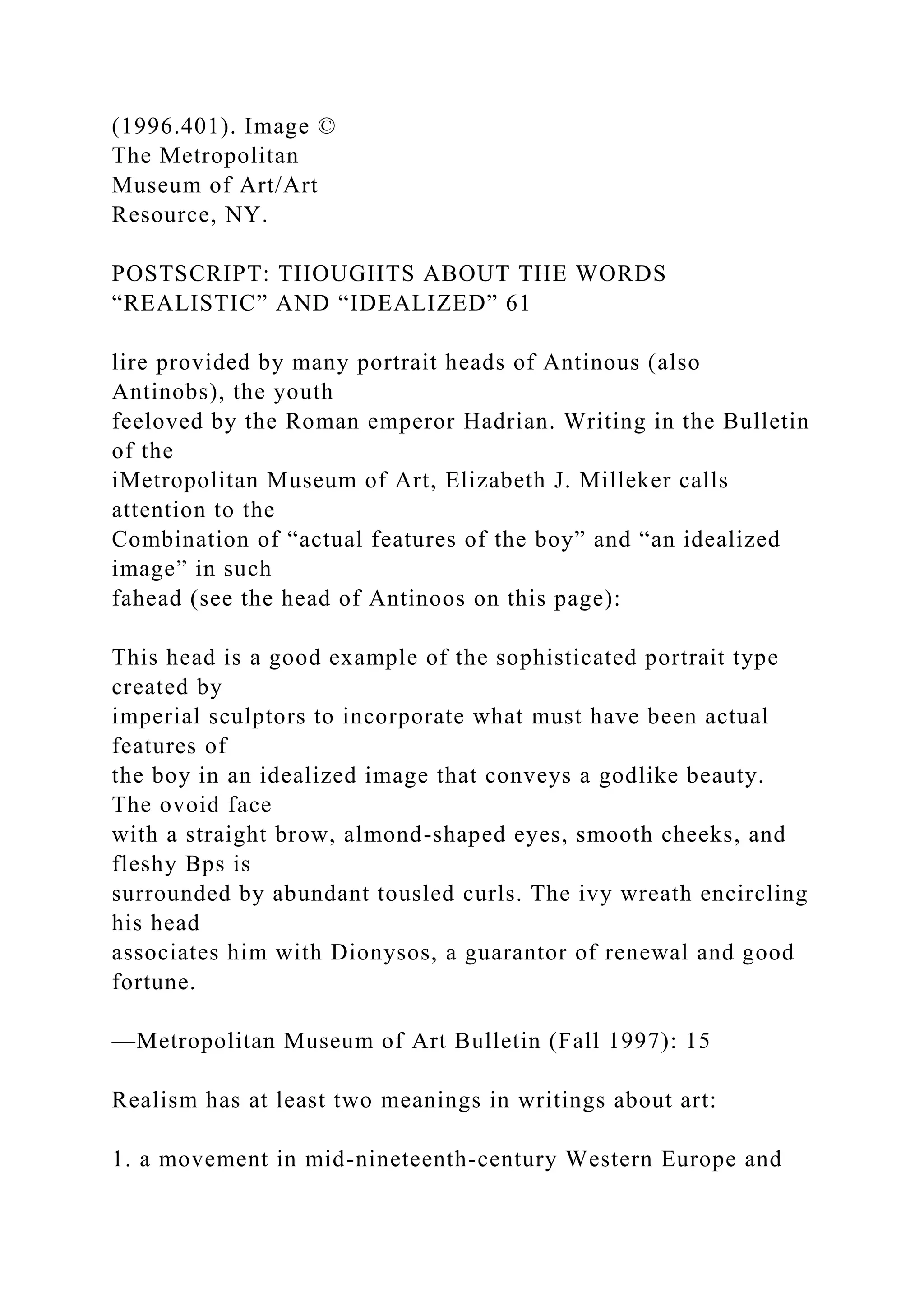 (1996.401). Image ©
The Metropolitan
Museum of Art/Art
Resource, NY.
POSTSCRIPT: THOUGHTS ABOUT THE WORDS
“REALISTIC” AND “IDEALIZED” 61
lire provided by many portrait heads of Antinous (also
Antinobs), the youth
feeloved by the Roman emperor Hadrian. Writing in the Bulletin
of the
iMetropolitan Museum of Art, Elizabeth J. Milleker calls
attention to the
Combination of “actual features of the boy” and “an idealized
image” in such
fahead (see the head of Antinoos on this page):
This head is a good example of the sophisticated portrait type
created by
imperial sculptors to incorporate what must have been actual
features of
the boy in an idealized image that conveys a godlike beauty.
The ovoid face
with a straight brow, almond-shaped eyes, smooth cheeks, and
fleshy Bps is
surrounded by abundant tousled curls. The ivy wreath encircling
his head
associates him with Dionysos, a guarantor of renewal and good
fortune.
—Metropolitan Museum of Art Bulletin (Fall 1997): 15
Realism has at least two meanings in writings about art:
1. a movement in mid-nineteenth-century Western Europe and
 