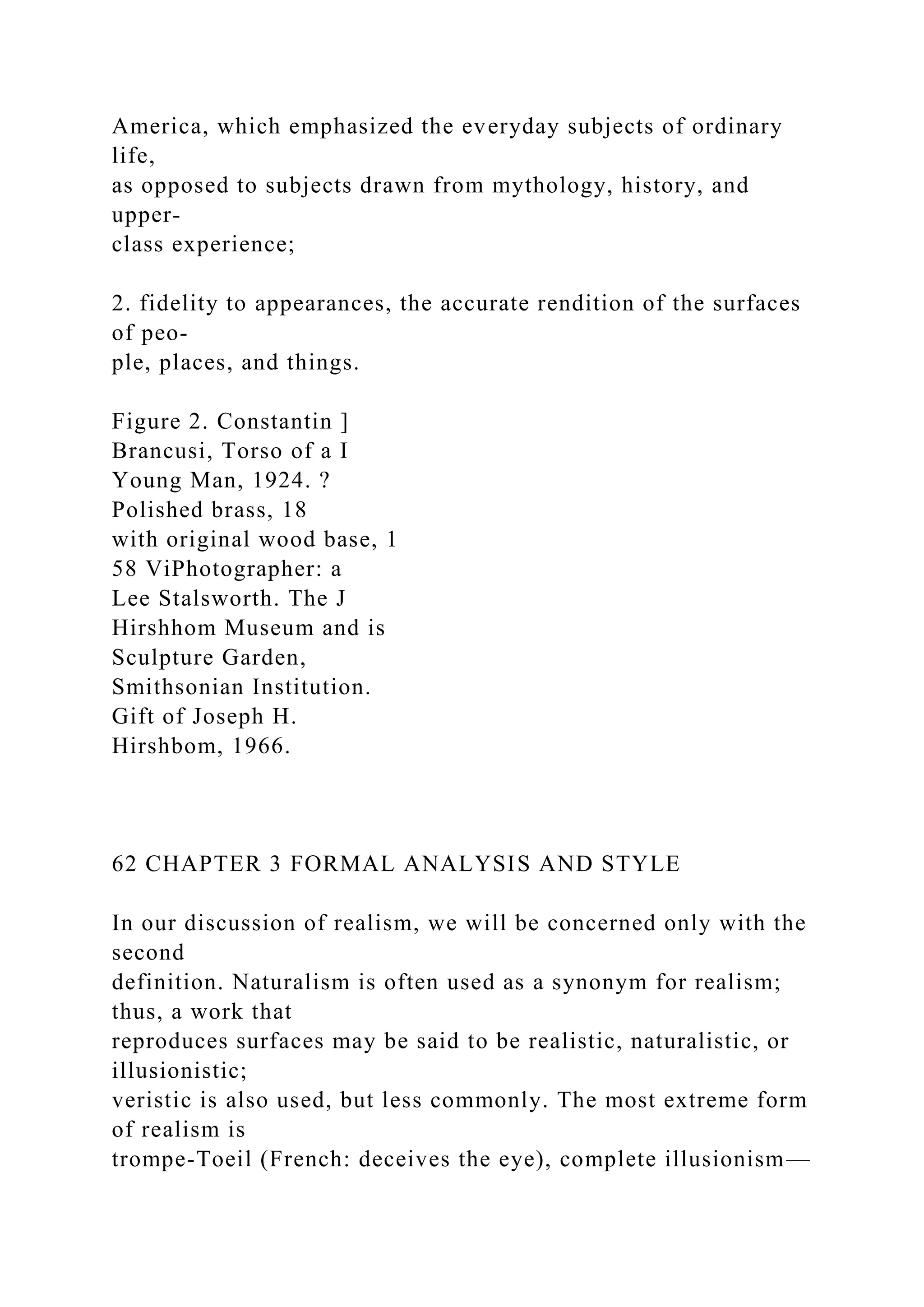 America, which emphasized the everyday subjects of ordinary
life,
as opposed to subjects drawn from mythology, history, and
upper-
class experience;
2. fidelity to appearances, the accurate rendition of the surfaces
of peo-
ple, places, and things.
Figure 2. Constantin ]
Brancusi, Torso of a I
Young Man, 1924. ?
Polished brass, 18
with original wood base, 1
58 ViPhotographer: a
Lee Stalsworth. The J
Hirshhom Museum and is
Sculpture Garden,
Smithsonian Institution.
Gift of Joseph H.
Hirshbom, 1966.
62 CHAPTER 3 FORMAL ANALYSIS AND STYLE
In our discussion of realism, we will be concerned only with the
second
definition. Naturalism is often used as a synonym for realism;
thus, a work that
reproduces surfaces may be said to be realistic, naturalistic, or
illusionistic;
veristic is also used, but less commonly. The most extreme form
of realism is
trompe-Toeil (French: deceives the eye), complete illusionism—
 