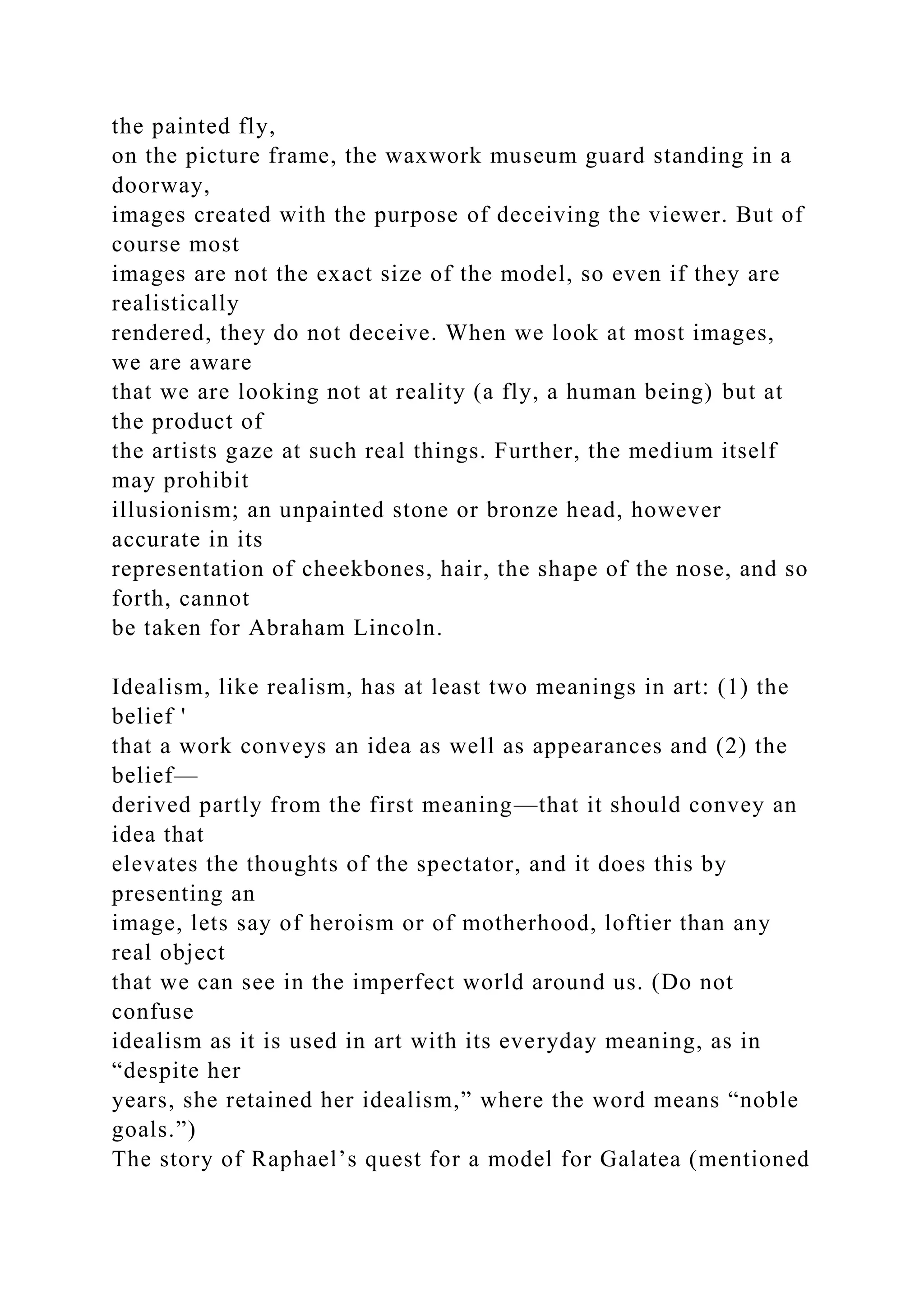 the painted fly,
on the picture frame, the waxwork museum guard standing in a
doorway,
images created with the purpose of deceiving the viewer. But of
course most
images are not the exact size of the model, so even if they are
realistically
rendered, they do not deceive. When we look at most images,
we are aware
that we are looking not at reality (a fly, a human being) but at
the product of
the artists gaze at such real things. Further, the medium itself
may prohibit
illusionism; an unpainted stone or bronze head, however
accurate in its
representation of cheekbones, hair, the shape of the nose, and so
forth, cannot
be taken for Abraham Lincoln.
Idealism, like realism, has at least two meanings in art: (1) the
belief '
that a work conveys an idea as well as appearances and (2) the
belief—
derived partly from the first meaning—that it should convey an
idea that
elevates the thoughts of the spectator, and it does this by
presenting an
image, lets say of heroism or of motherhood, loftier than any
real object
that we can see in the imperfect world around us. (Do not
confuse
idealism as it is used in art with its everyday meaning, as in
“despite her
years, she retained her idealism,” where the word means “noble
goals.”)
The story of Raphael’s quest for a model for Galatea (mentioned
 