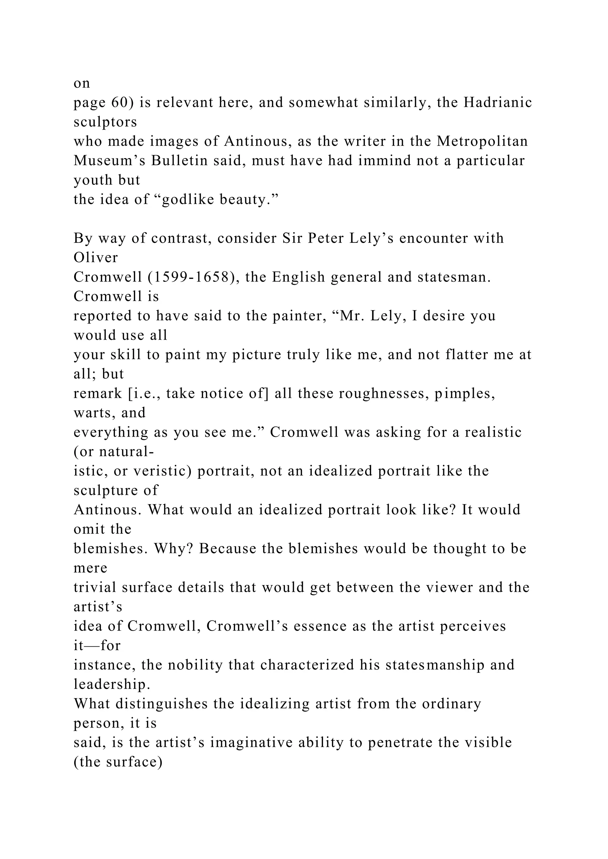 on
page 60) is relevant here, and somewhat similarly, the Hadrianic
sculptors
who made images of Antinous, as the writer in the Metropolitan
Museum’s Bulletin said, must have had immind not a particular
youth but
the idea of “godlike beauty.”
By way of contrast, consider Sir Peter Lely’s encounter with
Oliver
Cromwell (1599-1658), the English general and statesman.
Cromwell is
reported to have said to the painter, “Mr. Lely, I desire you
would use all
your skill to paint my picture truly like me, and not flatter me at
all; but
remark [i.e., take notice of] all these roughnesses, pimples,
warts, and
everything as you see me.” Cromwell was asking for a realistic
(or natural-
istic, or veristic) portrait, not an idealized portrait like the
sculpture of
Antinous. What would an idealized portrait look like? It would
omit the
blemishes. Why? Because the blemishes would be thought to be
mere
trivial surface details that would get between the viewer and the
artist’s
idea of Cromwell, Cromwell’s essence as the artist perceives
it—for
instance, the nobility that characterized his statesmanship and
leadership.
What distinguishes the idealizing artist from the ordinary
person, it is
said, is the artist’s imaginative ability to penetrate the visible
(the surface)
 