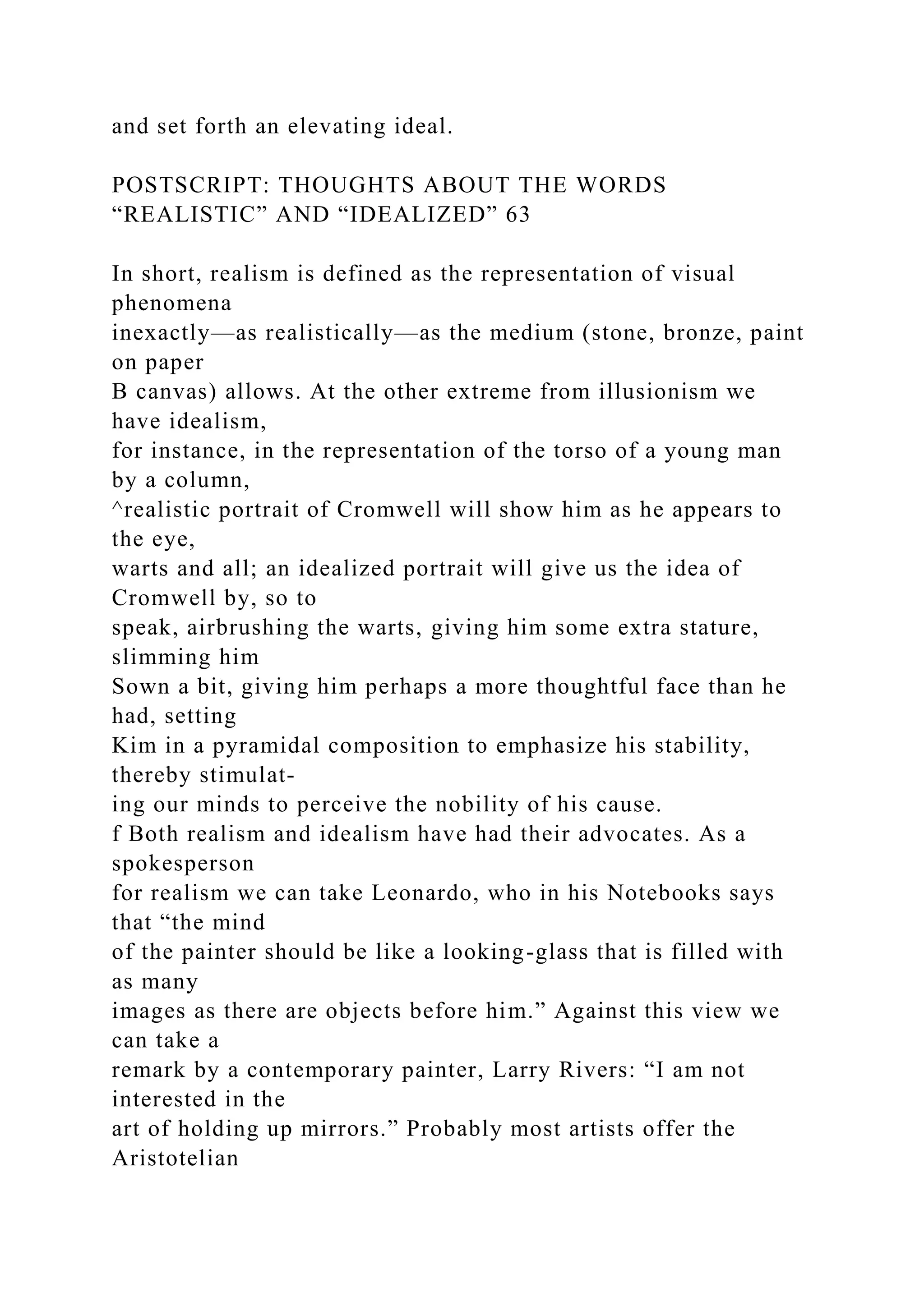 and set forth an elevating ideal.
POSTSCRIPT: THOUGHTS ABOUT THE WORDS
“REALISTIC” AND “IDEALIZED” 63
In short, realism is defined as the representation of visual
phenomena
inexactly—as realistically—as the medium (stone, bronze, paint
on paper
B canvas) allows. At the other extreme from illusionism we
have idealism,
for instance, in the representation of the torso of a young man
by a column,
^realistic portrait of Cromwell will show him as he appears to
the eye,
warts and all; an idealized portrait will give us the idea of
Cromwell by, so to
speak, airbrushing the warts, giving him some extra stature,
slimming him
Sown a bit, giving him perhaps a more thoughtful face than he
had, setting
Kim in a pyramidal composition to emphasize his stability,
thereby stimulat-
ing our minds to perceive the nobility of his cause.
f Both realism and idealism have had their advocates. As a
spokesperson
for realism we can take Leonardo, who in his Notebooks says
that “the mind
of the painter should be like a looking-glass that is filled with
as many
images as there are objects before him.” Against this view we
can take a
remark by a contemporary painter, Larry Rivers: “I am not
interested in the
art of holding up mirrors.” Probably most artists offer the
Aristotelian
 