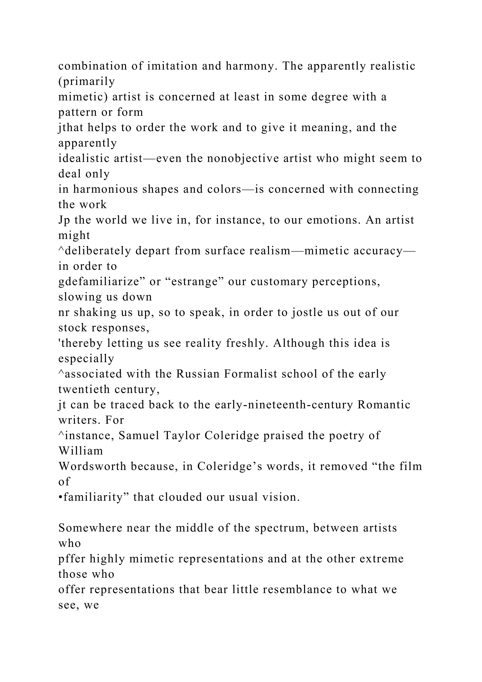 combination of imitation and harmony. The apparently realistic
(primarily
mimetic) artist is concerned at least in some degree with a
pattern or form
jthat helps to order the work and to give it meaning, and the
apparently
idealistic artist—even the nonobjective artist who might seem to
deal only
in harmonious shapes and colors—is concerned with connecting
the work
Jp the world we live in, for instance, to our emotions. An artist
might
^deliberately depart from surface realism—mimetic accuracy—
in order to
gdefamiliarize” or “estrange” our customary perceptions,
slowing us down
nr shaking us up, so to speak, in order to jostle us out of our
stock responses,
'thereby letting us see reality freshly. Although this idea is
especially
^associated with the Russian Formalist school of the early
twentieth century,
jt can be traced back to the early-nineteenth-century Romantic
writers. For
^instance, Samuel Taylor Coleridge praised the poetry of
William
Wordsworth because, in Coleridge’s words, it removed “the film
of
•familiarity” that clouded our usual vision.
Somewhere near the middle of the spectrum, between artists
who
pffer highly mimetic representations and at the other extreme
those who
offer representations that bear little resemblance to what we
see, we
 