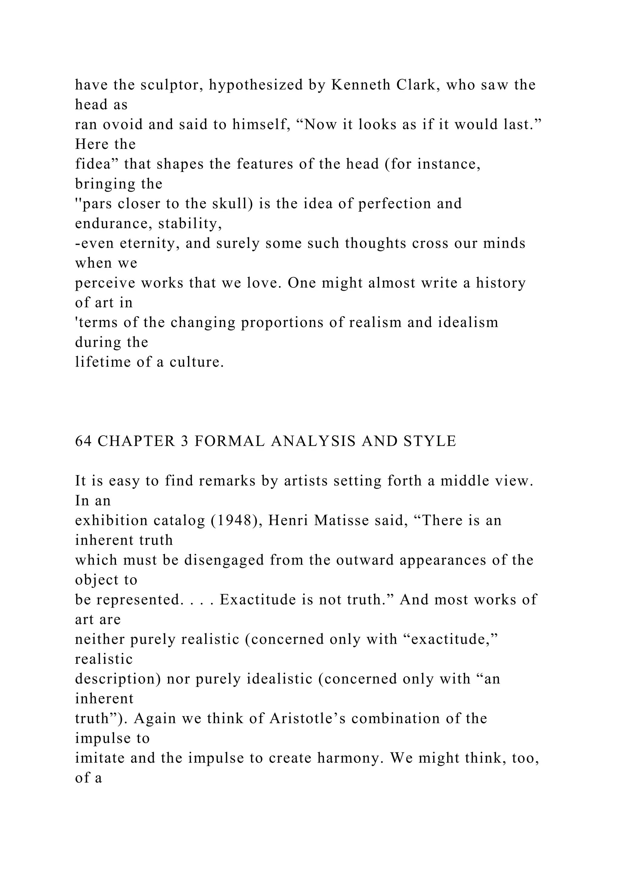 have the sculptor, hypothesized by Kenneth Clark, who saw the
head as
ran ovoid and said to himself, “Now it looks as if it would last.”
Here the
fidea” that shapes the features of the head (for instance,
bringing the
''pars closer to the skull) is the idea of perfection and
endurance, stability,
-even eternity, and surely some such thoughts cross our minds
when we
perceive works that we love. One might almost write a history
of art in
'terms of the changing proportions of realism and idealism
during the
lifetime of a culture.
64 CHAPTER 3 FORMAL ANALYSIS AND STYLE
It is easy to find remarks by artists setting forth a middle view.
In an
exhibition catalog (1948), Henri Matisse said, “There is an
inherent truth
which must be disengaged from the outward appearances of the
object to
be represented. . . . Exactitude is not truth.” And most works of
art are
neither purely realistic (concerned only with “exactitude,”
realistic
description) nor purely idealistic (concerned only with “an
inherent
truth”). Again we think of Aristotle’s combination of the
impulse to
imitate and the impulse to create harmony. We might think, too,
of a
 