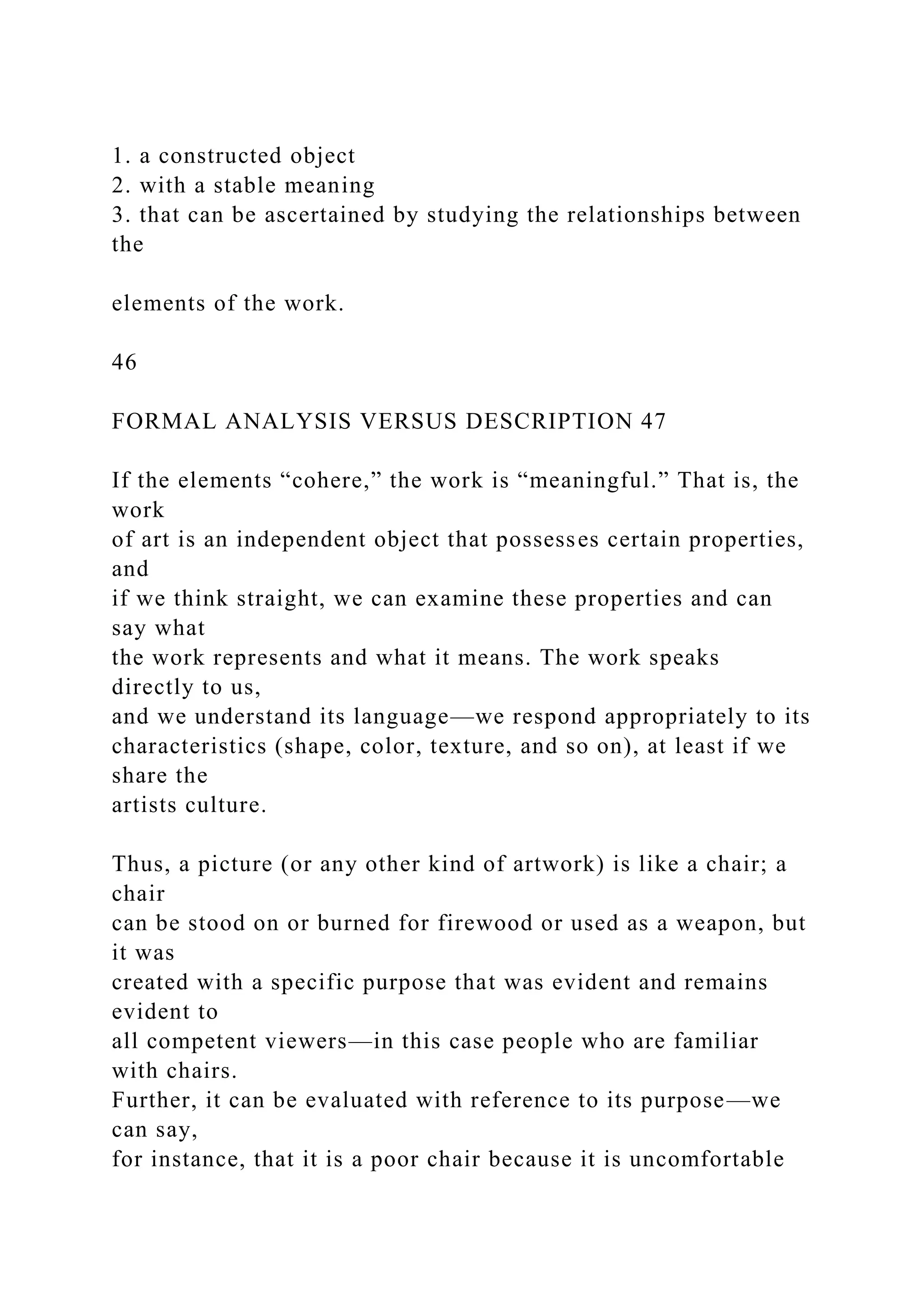 1. a constructed object
2. with a stable meaning
3. that can be ascertained by studying the relationships between
the
elements of the work.
46
FORMAL ANALYSIS VERSUS DESCRIPTION 47
If the elements “cohere,” the work is “meaningful.” That is, the
work
of art is an independent object that possesses certain properties,
and
if we think straight, we can examine these properties and can
say what
the work represents and what it means. The work speaks
directly to us,
and we understand its language—we respond appropriately to its
characteristics (shape, color, texture, and so on), at least if we
share the
artists culture.
Thus, a picture (or any other kind of artwork) is like a chair; a
chair
can be stood on or burned for firewood or used as a weapon, but
it was
created with a specific purpose that was evident and remains
evident to
all competent viewers—in this case people who are familiar
with chairs.
Further, it can be evaluated with reference to its purpose—we
can say,
for instance, that it is a poor chair because it is uncomfortable
 