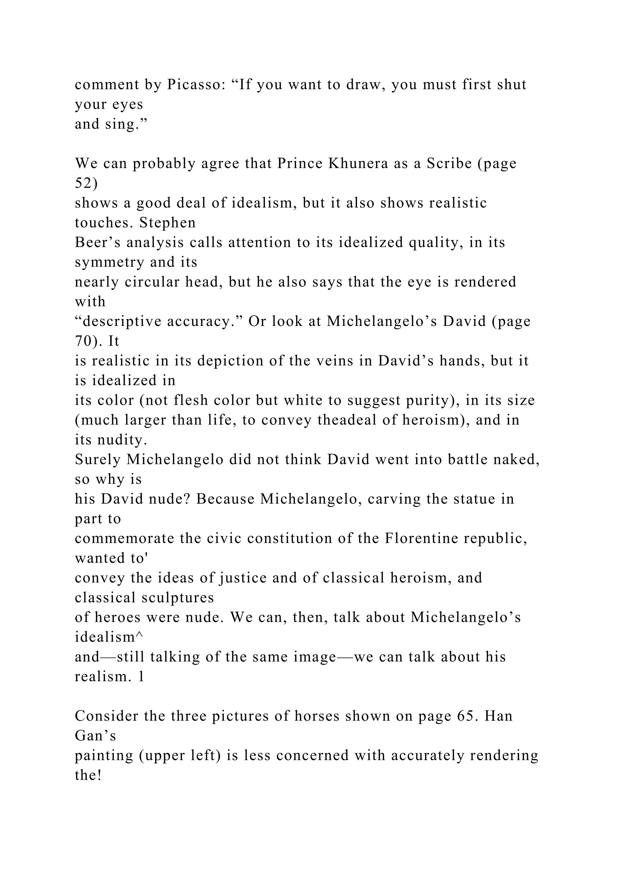 comment by Picasso: “If you want to draw, you must first shut
your eyes
and sing.”
We can probably agree that Prince Khunera as a Scribe (page
52)
shows a good deal of idealism, but it also shows realistic
touches. Stephen
Beer’s analysis calls attention to its idealized quality, in its
symmetry and its
nearly circular head, but he also says that the eye is rendered
with
“descriptive accuracy.” Or look at Michelangelo’s David (page
70). It
is realistic in its depiction of the veins in David’s hands, but it
is idealized in
its color (not flesh color but white to suggest purity), in its size
(much larger than life, to convey theadeal of heroism), and in
its nudity.
Surely Michelangelo did not think David went into battle naked,
so why is
his David nude? Because Michelangelo, carving the statue in
part to
commemorate the civic constitution of the Florentine republic,
wanted to'
convey the ideas of justice and of classical heroism, and
classical sculptures
of heroes were nude. We can, then, talk about Michelangelo’s
idealism^
and—still talking of the same image—we can talk about his
realism. 1
Consider the three pictures of horses shown on page 65. Han
Gan’s
painting (upper left) is less concerned with accurately rendering
the!
 