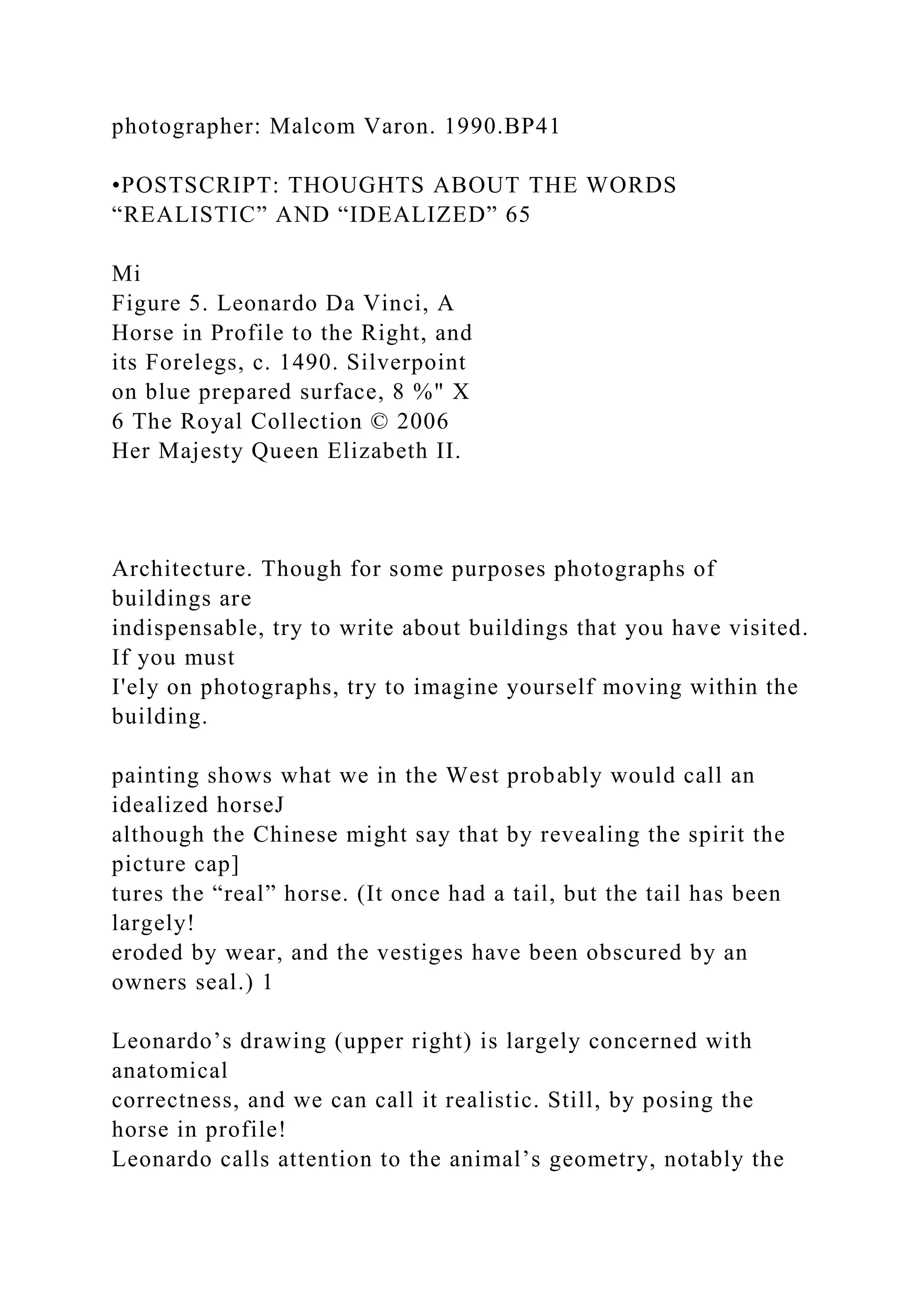 photographer: Malcom Varon. 1990.BP41
•POSTSCRIPT: THOUGHTS ABOUT THE WORDS
“REALISTIC” AND “IDEALIZED” 65
Mi
Figure 5. Leonardo Da Vinci, A
Horse in Profile to the Right, and
its Forelegs, c. 1490. Silverpoint
on blue prepared surface, 8 %" X
6 The Royal Collection © 2006
Her Majesty Queen Elizabeth II.
Architecture. Though for some purposes photographs of
buildings are
indispensable, try to write about buildings that you have visited.
If you must
I'ely on photographs, try to imagine yourself moving within the
building.
painting shows what we in the West probably would call an
idealized horseJ
although the Chinese might say that by revealing the spirit the
picture cap]
tures the “real” horse. (It once had a tail, but the tail has been
largely!
eroded by wear, and the vestiges have been obscured by an
owners seal.) 1
Leonardo’s drawing (upper right) is largely concerned with
anatomical
correctness, and we can call it realistic. Still, by posing the
horse in profile!
Leonardo calls attention to the animal’s geometry, notably the
 