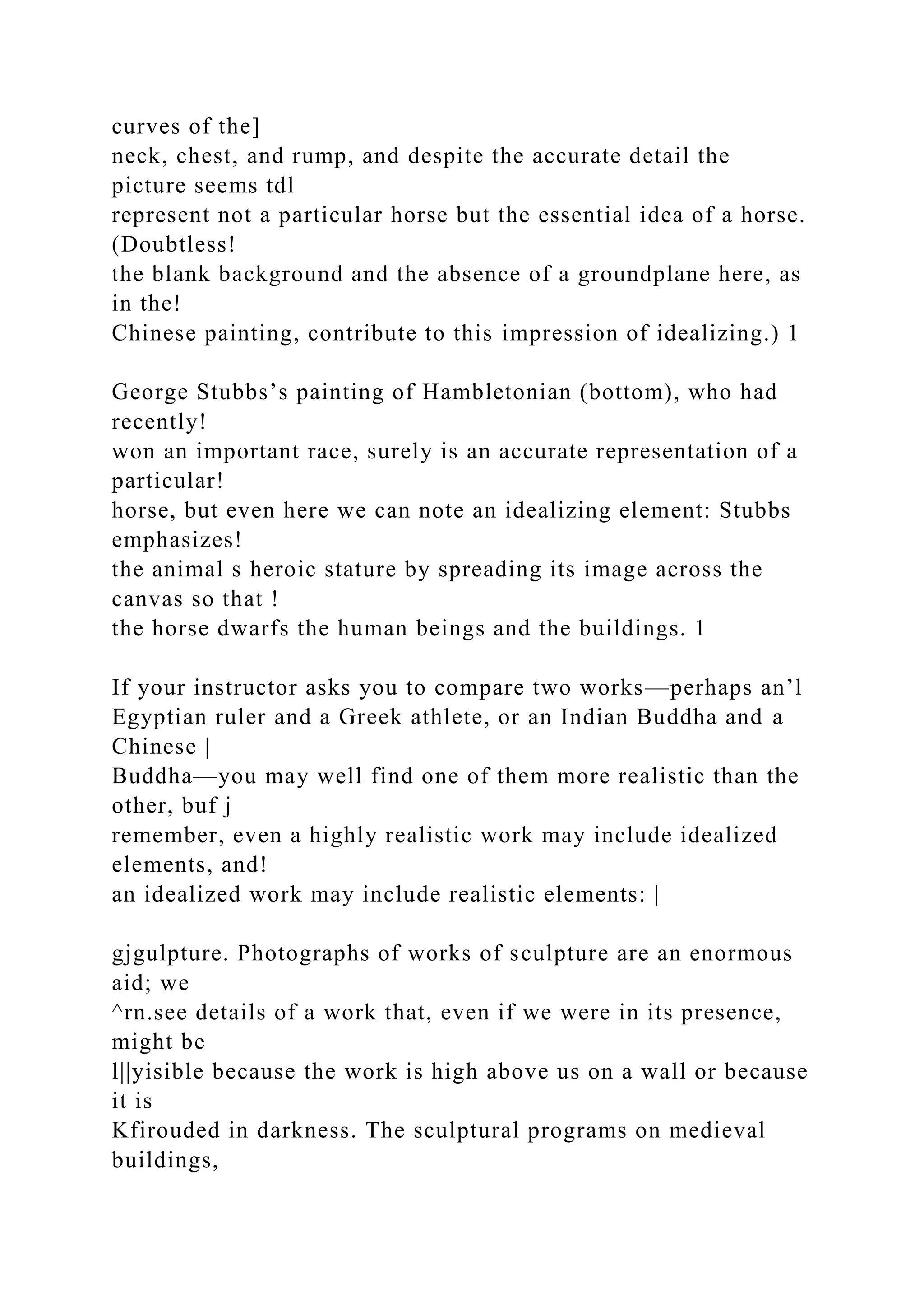 curves of the]
neck, chest, and rump, and despite the accurate detail the
picture seems tdl
represent not a particular horse but the essential idea of a horse.
(Doubtless!
the blank background and the absence of a groundplane here, as
in the!
Chinese painting, contribute to this impression of idealizing.) 1
George Stubbs’s painting of Hambletonian (bottom), who had
recently!
won an important race, surely is an accurate representation of a
particular!
horse, but even here we can note an idealizing element: Stubbs
emphasizes!
the animal s heroic stature by spreading its image across the
canvas so that !
the horse dwarfs the human beings and the buildings. 1
If your instructor asks you to compare two works—perhaps an’l
Egyptian ruler and a Greek athlete, or an Indian Buddha and a
Chinese |
Buddha—you may well find one of them more realistic than the
other, buf j
remember, even a highly realistic work may include idealized
elements, and!
an idealized work may include realistic elements: |
gjgulpture. Photographs of works of sculpture are an enormous
aid; we
^rn.see details of a work that, even if we were in its presence,
might be
l||yisible because the work is high above us on a wall or because
it is
Kfirouded in darkness. The sculptural programs on medieval
buildings,
 